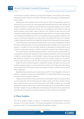 http://rusc.uoc.edu                                                               University Students’ Attitudes Towards and Expectations of...


                social networks in academic experiences, (3) educational usefulness of the range of social networks,
                (4) potential of social networks in the sphere of education and (5) advantages and disadvantages of
                social networks.
                    Regarding the social networks chosen for the study, we tried to be representative rather than
                exhaustive. First, we chose the most renowned generalist networks like Facebook, Twitter, MySpace and
                LiveSpaces. Second, we included social networks that have a more professional focus, such as LinkedIn,
                aimed at strengthening professional networks, and e-LearningSocial, aimed directly at enhancing
                learning networks among adults. Finally, we felt that it was important to add some of the social
                networks aimed specifically at young people, like the majority of those in our student sample. These are
                Tuenti, Netlog and OdioAMiCompi, which are very popular among young people; Patatabrava, with
                content and information designed for university students, who represent the majority of its members;
                Xculpture, designed for sports fans; and finally, Flickr, designed from a multimedia exchange viewpoint.
                    The first three sections of the questionnaire have a 5-point scoring scale, which allowed us to obtain
                the means and their deviations; on the issue of potential, we asked a multiple-choice question, which
                allowed us to establish the mean; and finally, regarding the advantages and disadvantages of social
                networks, we asked open questions so that the respondents could give more subjective opinions.
                    One of the limitations of self-distributed questionnaires is that they may show a significant bias, so
                it is important to note that in the design of the tool we paid particular attention to this issue (particularly
                in relation to central tendency, social desirability, courtesy, learning, proximity and logic) through
                the distribution of questions in the questionnaire and their wording. However, this circumstance
                should be taken into account at all times when assessing the results obtained from using this tool.
                    Besides the above-mentioned questions, independent variables were taken into account, such
                as gender, age group, degree course that respondents are taking and the higher education entrance
                route, in order to find out if attitudes towards social networks are static or sensitive to various external
                determining factors.
                    Regarding the data processing, we simultaneously used SPSS 17.0 and Statgraphics Centurion 16
                software. For significance testing, we used the ANOVA test. For relationships between various values,
                we used the Pearson correlation coefficient.
                    Finally, we should mention that this questionnaire was distributed to all of our first-year students
                on Primary Education and Pre-School Education degree courses at the Terres de l’Ebre Campus,
                Rovira i Virgili University, at the end of the second term of the 2009/10 academic year via Google
                Spreadsheets in order to make it easier to respond and to allow data to be extracted. On this Campus,
                the following degree courses are offered: Pre-School Education (43 students), Primary Education (41
                students), Business Management and Administration (32 students) and Nursing (75 students).



                4. Data Analysis
                From all the students enrolled, a sample of 115 respondents was obtained (30 for Pre-School
                Education, 36 for Primary Education, 19 for Business Management and Administration and 30 for
                Nursing (see Graph 1)). The total represents 60% of the population analysed.


RUSC VOL. 8 No 1 | Universitat Oberta de Catalunya | Barcelona, January 2011 | ISSN 1698-580X
                                                                         190
  CC
       Cinta Espuny, Juan González, Mar Lleixà and Mercè Gisbert
 