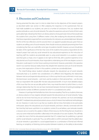 http://rusc.uoc.edu                                                               University Students’ Attitudes Towards and Expectations of...


                5. Discussion and Conclusions
                Having presented the data, now it is time to relate them to the objectives of the research project,
                as described earlier (see section 2). After analysing the responses to the questionnaire that we
                had made available to our students, we came to a number of conclusions. First, our students had
                positive attitudes as users of social networks. The values for awareness and use of some of them were
                particularly high, indicating that there is an obvious absence of any particular mistrust that would stop
                the students from using them. A different matter is that, after analysing the educational usefulness
                that these respondents expected from social networks, the indicators are substantially lower. Between
                the first of the two reflections and the second, there is an apparent paradox because, given that our
                students are willing users of social networks, there should not be any obstacle preventing them from
                considering that their use could offer some type of academic benefit. However, account should also
                be taken of the significance of the fact that none of the students that acted as respondents for this
                research project had used any social network for any educational experience at the instruction of
                teaching staff. Our students are potentially open to using social networks in an academic context
                (and that gives us hope, since it appears to be right to think that, after a positive experience of an
                educational use of social networks, those respondents undertaking one of the two degree courses in
                Education could export it to their future working environment). However, potentially is the operative
                word in our assertion because reality shows that, despite their awareness and use of social networks
                as users, their expectations of them in the academic context are considerably lower.
                    The initial findings about students’ attitudes towards the educational use of social networks
                necessarily lead us to another two considerations of a different kind. Regarding the relationship
                between real use and expected educational use, it is fair to say that this was confirmed: in most cases,
                the best-known social networks – and most used by students in their personal lives – are the ones
                that our respondents felt would offer the best educational benefit. A much more detailed analysis
                of this issue than the one we are able perform here, may reveal the extent to which there is a much
                stronger relationship than the one we have mentioned between the level of working knowledge of
                a tool and the number of different activities for which it is considered to be useful.
                    However, it is perhaps the final reflection that is the most revealing. That, for our students, there was
                an obvious absence of any negative attitude towards the educational use of social networks. Today,
                and we do not know how long we can continue to maintain this assertion, we must acknowledge
                that all ICT-mediated educational procedures arouse a kind of interest that traditional methodologies
                do not. However, it is also true to say that our students did not show themselves to be particularly
                enthusiastic about the educational use of social networks, and that is directly connected with the
                fact that they had never used them in an academic context. If, as we believe, users’ attitudes towards
                a resource are so crucial to the uptake or failure of that resource, the first thing that we should do is
                carry out some initial work and reflect collectively on the attitudes of our own students. This will help
                us make the most of all the educational potential that ICTs indeed have for publishing in general
                and for social networks in particular. Thus, we will be able to confirm and assert that the added value
                of social networks is grounded in a social appeal based on a combination of formal and informal
                learning, on simplicity, on fostering communication between students, on the ability to decentralise

RUSC VOL. 8 No 1 | Universitat Oberta de Catalunya | Barcelona, January 2011 | ISSN 1698-580X
                                                                         195
  CC
       Cinta Espuny, Juan González, Mar Lleixà and Mercè Gisbert
 