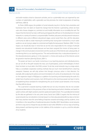 http://rusc.uoc.edu                                                               University Students’ Attitudes Towards and Expectations of...


                and build modular school or classroom activities, and on a potentially mass use organised by vast
                numbers of stakeholders, with a generalist use that promotes the initial incorporation of teaching
                staff (Haro, 2009: 8).
                    As Flores (2009) argues, the problem of social networks may lie in the fact that universities and
                businesses have not taken on board the change that the Internet is generating, where we have
                users who choose, disagree on, comment on and modify information at an incredibly fast rate. The
                impact that the Internet has had, is still having and apparently will have on the development of social
                networks in a variety of contexts is unquestionable. Therefore, educators and educational institutions
                in different areas and at different educational stages cannot avoid them. But, will the education
                community be able to create meaning for something that, having been invented for a much wider
                audience, we are trying to adapt to a restricted and highly-formal purpose? (Barberá, 2008: 7). In this
                respect, we should also bear in mind that we are the ones responsible for this change of attitude
                towards new educational models because we have been assigned the mission of being open to
                change in the communication environment and the social uses of the Internet and, subsequently, of
                transferring them to our teaching practice. “The real transformation lies in educational dynamics, in
                the educational process going on in the classroom [...]. Active and social use of the Internet cannot
                be ignored in teachers’ planning” (Duart, 2009: 1).
                    The power we have in our hands is enormous: in our teaching practices and individual actions,
                we can set off on the path towards the mass use of participatory, active methodologies of which
                there has been so muck talk in the EHEA context. To do that, social networks may, to a large extent,
                help us consolidate cooperative working methods that are much more beneficial from a learning
                viewpoint. However, we will only achieve that through conscious action in that direction. For
                example, after analysing the advice and recommendations of a series of social protocols in her study
                on the regressive impact of MySpace as a platform for launching and disseminating the work of a
                whole host of authors and musicians, Suhr (2010) points to the enormous power we have in terms
                of establishing these standards for strengthening the use of certain social networks or for ensuring
                that they fall into disuse.
                    The usual trend is towards teaching models that are not very innovative, that do not consider
                educational alternatives to the processes of face-to-face learning and which, therefore, are based on
                systems where, with slight variations, teachers speak and students listen. This is partially demonstrated
                by the data we gathered. In the very same sense, García Sans (2008: 3) regrets that the mistrust of
                social networks has not only led to minimal research on their educational benefit, but also to the fact
                that many teachers have the same feeling of rejection towards technology used by students, since
                it interferes in the natural flow of traditional education (Handley 2007). Nevertheless, social networks
                are here to stay and to change the way we relate to each other. Whether or not our ways of working,
                doing research and learning remain on the sidelines of this revolution is up to us and the attitudes
                of our students.




RUSC VOL. 8 No 1 | Universitat Oberta de Catalunya | Barcelona, January 2011 | ISSN 1698-580X
                                                                         196
  CC
       Cinta Espuny, Juan González, Mar Lleixà and Mercè Gisbert
 