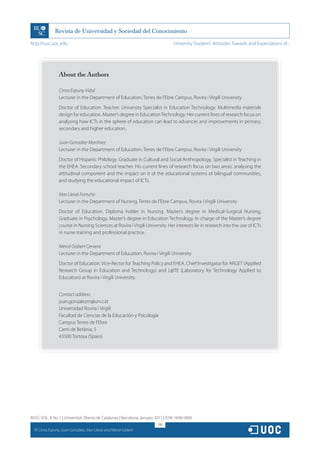 http://rusc.uoc.edu                                                               University Students’ Attitudes Towards and Expectations of...




                   About the Authors

                   Cinta Espuny Vidal
                   Lecturer in the Department of Education, Terres de l’Ebre Campus, Rovira i Virgili University
                   Doctor of Education. Teacher. University Specialist in Education Technology: Multimedia materials
                   design for education. Master’s degree in Education Technology. Her current lines of research focus on
                   analysing how ICTs in the sphere of education can lead to advances and improvements in primary,
                   secondary and higher education.

                   Juan González Martínez
                   Lecturer in the Department of Education, Terres de l’Ebre Campus, Rovira i Virgili University
                   Doctor of Hispanic Philology. Graduate in Cultural and Social Anthropology. Specialist in Teaching in
                   the EHEA. Secondary school teacher. His current lines of research focus on two areas: analysing the
                   attitudinal component and the impact on it of the educational systems of bilingual communities,
                   and studying the educational impact of ICTs.

                   Mar Lleixà Fortuño
                   Lecturer in the Department of Nursing, Terres de l’Ebre Campus, Rovira i Virgili University
                   Doctor of Education. Diploma holder in Nursing. Master’s degree in Medical-Surgical Nursing,
                   Graduate in Psychology, Master’s degree in Education Technology. In charge of the Master’s degree
                   course in Nursing Sciences at Rovira i Virgili University. Her interests lie in research into the use of ICTs
                   in nurse training and professional practice.

                   Mercè Gisbert Cervera
                   Lecturer in the Department of Education, Rovira i Virgili University
                   Doctor of Education. Vice-Rector for Teaching Policy and EHEA. Chief Investigator for ARGET (Applied
                   Research Group in Education and Technology) and L@TE (Laboratory for Technology Applied to
                   Education) at Rovira i Virgili University.


                   Contact address
                   juan.gonzalezm@urv.cat
                   Universidad Rovira i Virgili
                   Facultad de Ciencias de la Educación y Psicología
                   Campus Terres de l’Ebre
                   Camí de Betània, 5
                   43500 Tortosa (Spain)




RUSC VOL. 8 No 1 | Universitat Oberta de Catalunya | Barcelona, January 2011 | ISSN 1698-580X
                                                                         198
  CC
       Cinta Espuny, Juan González, Mar Lleixà and Mercè Gisbert
 
