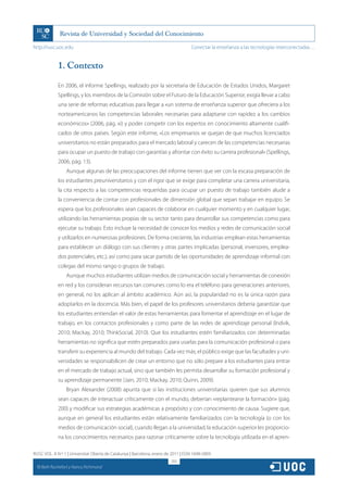 http://rusc.uoc.edu                                                                 Conectar la enseñanza a las tecnologías interconectadas…


               1. Contexto

               En 2006, el informe Spellings, realizado por la secretaria de Educación de Estados Unidos, Margaret
               Spellings, y los miembros de la Comisión sobre el Futuro de la Educación Superior, exigía llevar a cabo
               una serie de reformas educativas para llegar a «un sistema de enseñanza superior que ofreciera a los
               norteamericanos las competencias laborales necesarias para adaptarse con rapidez a los cambios
               económicos» (2006, pág. xi) y poder competir con los expertos en conocimiento altamente cualifi-
               cados de otros países. Según este informe, «Los empresarios se quejan de que muchos licenciados
               universitarios no están preparados para el mercado laboral y carecen de las competencias necesarias
               para ocupar un puesto de trabajo con garantías y afrontar con éxito su carrera profesional» (Spellings,
               2006, pág. 13).
                   Aunque algunas de las preocupaciones del informe tienen que ver con la escasa preparación de
               los estudiantes preuniversitarios y con el rigor que se exige para completar una carrera universitaria,
               la cita respecto a las competencias requeridas para ocupar un puesto de trabajo también alude a
               la conveniencia de contar con profesionales de dimensión global que sepan trabajar en equipo. Se
               espera que los profesionales sean capaces de colaborar en cualquier momento y en cualquier lugar,
               utilizando las herramientas propias de su sector tanto para desarrollar sus competencias como para
               ejecutar su trabajo. Esto incluye la necesidad de conocer los medios y redes de comunicación social
               y utilizarlos en numerosas profesiones. De forma creciente, las industrias emplean estas herramientas
               para establecer un diálogo con sus clientes y otras partes implicadas (personal, inversores, emplea-
               dos potenciales, etc.), así como para sacar partido de las oportunidades de aprendizaje informal con
               colegas del mismo rango o grupos de trabajo.
                   Aunque muchos estudiantes utilizan medios de comunicación social y herramientas de conexión
               en red y los consideran recursos tan comunes como lo era el teléfono para generaciones anteriores,
               en general, no los aplican al ámbito académico. Aún así, la popularidad no es la única razón para
               adoptarlos en la docencia. Más bien, el papel de los profesores universitarios debería garantizar que
               los estudiantes entiendan el valor de estas herramientas para fomentar el aprendizaje en el lugar de
               trabajo, en los contactos profesionales y como parte de las redes de aprendizaje personal (Indvik,
               2010; Mackay, 2010; ThinkSocial, 2010). Que los estudiantes estén familiarizados con determinadas
               herramientas no significa que estén preparados para usarlas para la comunicación profesional o para
               transferir su experiencia al mundo del trabajo. Cada vez más, el público exige que las facultades y uni-
               versidades se responsabilicen de crear un entorno que no sólo prepare a los estudiantes para entrar
               en el mercado de trabajo actual, sino que también les permita desarrollar su formación profesional y
               su aprendizaje permanente (Jain, 2010; Mackay, 2010; Quinn, 2009).
                   Bryan Alexander (2008) apunta que si las instituciones universitarias quieren que sus alumnos
               sean capaces de interactuar críticamente con el mundo, deberían «replantearse la formación» (pág.
               200) y modificar sus estrategias académicas a propósito y con conocimiento de causa. Sugiere que,
               aunque en general los estudiantes están relativamente familiarizados con la tecnología (o con los
               medios de comunicación social), cuando llegan a la universidad, la educación superior les proporcio-
               na los conocimientos necesarios para razonar críticamente sobre la tecnología utilizada en el apren-

RUSC VOL. 8 N.º 1 | Universitat Oberta de Catalunya | Barcelona, enero de 2011 | ISSN 1698-580X
                                                                         202
  CC
       Beth Rochefort y Nancy Richmond
 