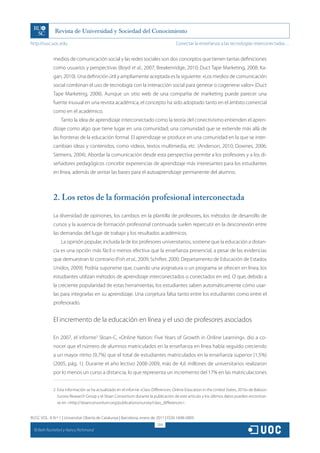 http://rusc.uoc.edu                                                                    Conectar la enseñanza a las tecnologías interconectadas…


               medios de comunicación social y las redes sociales son dos conceptos que tienen tantas definiciones
               como usuarios y perspectivas (Boyd et al., 2007; Breakenridge, 2010; Duct Tape Marketing, 2008; Ka-
               gan, 2010). Una definición útil y ampliamente aceptada es la siguiente: «Los medios de comunicación
               social combinan el uso de tecnología con la interacción social para generar o cogenerar valor» (Duct
               Tape Marketing, 2008). Aunque un sitio web de una compañía de marketing puede parecer una
               fuente inusual en una revista académica, el concepto ha sido adoptado tanto en el ámbito comercial
               como en el académico.
                   Tanto la idea de aprendizaje interconectado como la teoría del conectivismo entienden el apren-
               dizaje como algo que tiene lugar en una comunidad; una comunidad que se extiende más allá de
               las fronteras de la educación formal. El aprendizaje se produce en una comunidad en la que se inter-
               cambian ideas y contenidos, como vídeos, textos multimedia, etc. (Anderson, 2010; Downes, 2006;
               Siemens, 2004). Abordar la comunicación desde esta perspectiva permite a los profesores y a los di-
               señadores pedagógicos concebir experiencias de aprendizaje más interesantes para los estudiantes
               en línea, además de sentar las bases para el autoaprendizaje permanente del alumno.



               2. Los retos de la formación profesional interconectada

               La diversidad de opiniones, los cambios en la plantilla de profesores, los métodos de desarrollo de
               cursos y la ausencia de formación profesional continuada suelen repercutir en la desconexión entre
               las demandas del lugar de trabajo y los resultados académicos.
                   La opinión popular, incluida la de los profesores universitarios, sostiene que la educación a distan-
               cia es una opción más fácil o menos efectiva que la enseñanza presencial, a pesar de las evidencias
               que demuestran lo contrario (Fish et al., 2009; Schifter, 2000; Departamento de Educación de Estados
               Unidos, 2009). Podría suponerse que, cuando una asignatura o un programa se ofrecen en línea, los
               estudiantes utilizan métodos de aprendizaje interconectados o conectados en red. O que, debido a
               la creciente popularidad de estas herramientas, los estudiantes saben automáticamente cómo usar-
               las para integrarlas en su aprendizaje. Una conjetura falsa tanto entre los estudiantes como entre el
               profesorado.


               El incremento de la educación en línea y el uso de profesores asociados

               En 2007, el informe2 Sloan-C, «Online Nation: Five Years of Growth in Online Learning», dio a co-
               nocer que el número de alumnos matriculados en la enseñanza en línea había seguido creciendo
               a un mayor ritmo (9,7%) que el total de estudiantes matriculados en la enseñanza superior (1,5%)
               (2005, pág. 1). Durante el año lectivo 2008-2009, más de 4,6 millones de universitarios realizaron
               por lo menos un curso a distancia, lo que representa un incremento del 17% en las matriculaciones


               2. Esta información se ha actualizado en el informe «Class Differences: Online Education in the United States, 2010» de Babson
                  Survey Research Group y el Sloan Consortium durante la publicación de este artículo y los últimos datos pueden encontrar-
                  se en http://sloanconsortium.org/publications/survey/class_differences.


RUSC VOL. 8 N.º 1 | Universitat Oberta de Catalunya | Barcelona, enero de 2011 | ISSN 1698-580X
                                                                            204
  CC
       Beth Rochefort y Nancy Richmond
 