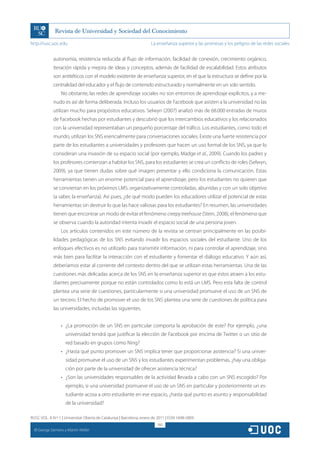 http://rusc.uoc.edu                                                   La enseñanza superior y las promesas y los peligros de las redes sociales


               autonomía, resistencia reducida al flujo de información, facilidad de conexión, crecimiento orgánico,
               iteración rápida y mejora de ideas y conceptos, además de facilidad de escalabilidad. Estos atributos
               son antitéticos con el modelo existente de enseñanza superior, en el que la estructura se define por la
               centralidad del educador y el flujo de contenido estructurado y normalmente en un solo sentido.
                    No obstante, las redes de aprendizaje sociales no son entornos de aprendizaje explícitos, y a me-
               nudo es así de forma deliberada. Incluso los usuarios de Facebook que asisten a la universidad no las
               utilizan mucho para propósitos educativos. Selwyn (2007) analizó más de 68.000 entradas de muros
               de Facebook hechas por estudiantes y descubrió que los intercambios educativos y los relacionados
               con la universidad representaban un pequeño porcentaje del tráfico. Los estudiantes, como todo el
               mundo, utilizan los SNS esencialmente para conversaciones sociales. Existe una fuerte resistencia por
               parte de los estudiantes a universidades y profesores que hacen un uso formal de los SNS, ya que lo
               consideran una invasión de su espacio social (por ejemplo, Madge et al., 2009). Cuando los padres y
               los profesores comienzan a habitar los SNS, para los estudiantes se crea un conflicto de roles (Selwyn,
               2009), ya que tienen dudas sobre qué imagen presentar y ello condiciona la comunicación. Estas
               herramientas tienen un enorme potencial para el aprendizaje, pero los estudiantes no quieren que
               se conviertan en los próximos LMS: organizativamente controladas, aburridas y con un solo objetivo
               (a saber, la enseñanza). Así pues, ¿de qué modo pueden los educadores utilizar el potencial de estas
               herramientas sin destruir lo que las hace valiosas para los estudiantes? En resumen, las universidades
               tienen que encontrar un modo de evitar el fenómeno creepy treehouse (Stein, 2008), el fenómeno que
               se observa cuando la autoridad intenta invadir el espacio social de una persona joven.
                    Los artículos contenidos en este número de la revista se centran principalmente en las posibi-
               lidades pedagógicas de los SNS evitando invadir los espacios sociales del estudiante. Uno de los
               enfoques efectivos es no utilizarlo para transmitir información, ni para controlar el aprendizaje, sino
               más bien para facilitar la interacción con el estudiante y fomentar el diálogo educativo. Y aún así,
               deberíamos estar al corriente del contexto dentro del que se utilizan estas herramientas. Una de las
               cuestiones más delicadas acerca de los SNS en la enseñanza superior es que estos atraen a los estu-
               diantes precisamente porque no están controlados como lo está un LMS. Pero esta falta de control
               plantea una serie de cuestiones, particularmente si una universidad promueve el uso de un SNS de
               un tercero. El hecho de promover el uso de los SNS plantea una serie de cuestiones de política para
               las universidades, incluidas las siguientes.


                    •	 ¿La promoción de un SNS en particular comporta la aprobación de este? Por ejemplo, ¿una
                       universidad tendrá que justificar la elección de Facebook por encima de Twitter o un sitio de
                       red basado en grupos como Ning?
                    •	 ¿Hasta qué punto promover un SNS implica tener que proporcionar asistencia? Si una univer-
                       sidad promueve el uso de un SNS y los estudiantes experimentan problemas, ¿hay una obliga-
                       ción por parte de la universidad de ofrecer asistencia técnica?
                    •	 ¿Son las universidades responsables de la actividad llevada a cabo con un SNS escogido? Por
                       ejemplo, si una universidad promueve el uso de un SNS en particular y posteriormente un es-
                       tudiante acosa a otro estudiante en ese espacio, ¿hasta qué punto es asunto y responsabilidad
                       de la universidad?

RUSC VOL. 8 N.º 1 | Universitat Oberta de Catalunya | Barcelona, enero de 2011 | ISSN 1698-580X
                                                                         160
  CC
       George Siemens y Martin Weller
 