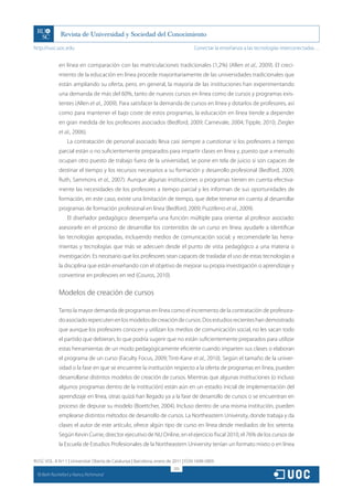 http://rusc.uoc.edu                                                                 Conectar la enseñanza a las tecnologías interconectadas…


               en línea en comparación con las matriculaciones tradicionales (1,2%) (Allen et al., 2009). El creci-
               miento de la educación en línea procede mayoritariamente de las universidades tradicionales que
               están ampliando su oferta, pero, en general, la mayoría de las instituciones han experimentando
               una demanda de más del 60%, tanto de nuevos cursos en línea como de cursos y programas exis-
               tentes (Allen et al., 2009). Para satisfacer la demanda de cursos en línea y dotarlos de profesores, así
               como para mantener el bajo coste de estos programas, la educación en línea tiende a depender
               en gran medida de los profesores asociados (Bedford, 2009; Carnevale, 2004; Tipple, 2010; Ziegler
               et al., 2006).
                   La contratación de personal asociado lleva casi siempre a cuestionar si los profesores a tiempo
               parcial están o no suficientemente preparados para impartir clases en línea y, puesto que a menudo
               ocupan otro puesto de trabajo fuera de la universidad, se pone en tela de juicio si son capaces de
               destinar el tiempo y los recursos necesarios a su formación y desarrollo profesional (Bedford, 2009;
               Ruth, Sammons et al., 2007). Aunque algunas instituciones o programas tienen en cuenta efectiva-
               mente las necesidades de los profesores a tiempo parcial y les informan de sus oportunidades de
               formación, en este caso, existe una limitación de tiempo, que debe tenerse en cuenta al desarrollar
               programas de formación profesional en línea (Bedford, 2009; Puzziferro et al., 2009).
                   El diseñador pedagógico desempeña una función múltiple para orientar al profesor asociado:
               asesorarle en el proceso de desarrollar los contenidos de un curso en línea; ayudarle a identificar
               las tecnologías apropiadas, incluyendo medios de comunicación social; y recomendarle las herra-
               mientas y tecnologías que más se adecuen desde el punto de vista pedagógico a una materia o
               investigación. Es necesario que los profesores sean capaces de trasladar el uso de estas tecnologías a
               la disciplina que están enseñando con el objetivo de mejorar su propia investigación o aprendizaje y
               convertirse en profesores en red (Couros, 2010).


               Modelos de creación de cursos

               Tanto la mayor demanda de programas en línea como el incremento de la contratación de profesora-
               do asociado repercuten en los modelos de creación de cursos. Dos estudios recientes han demostrado
               que aunque los profesores conocen y utilizan los medios de comunicación social, no les sacan todo
               el partido que debieran, lo que podría sugerir que no están suficientemente preparados para utilizar
               estas herramientas de un modo pedagógicamente eficiente cuando imparten sus clases o elaboran
               el programa de un curso (Faculty Focus, 2009; Tinti-Kane et al., 2010). Según el tamaño de la univer-
               sidad o la fase en que se encuentre la institución respecto a la oferta de programas en línea, pueden
               desarrollarse distintos modelos de creación de cursos. Mientras que algunas instituciones (o incluso
               algunos programas dentro de la institución) están aún en un estadio inicial de implementación del
               aprendizaje en línea, otras quizá han llegado ya a la fase de desarrollo de cursos o se encuentran en
               proceso de depurar su modelo (Boettcher, 2004). Incluso dentro de una misma institución, pueden
               emplearse distintos métodos de desarrollo de cursos. La Northeastern University, donde trabaja y da
               clases el autor de este artículo, ofrece algún tipo de curso en línea desde mediados de los setenta.
               Según Kevin Currie, director ejecutivo de NU Online, en el ejercicio fiscal 2010, el 76% de los cursos de
               la Escuela de Estudios Profesionales de la Northeastern University tenían un formato mixto o en línea

RUSC VOL. 8 N.º 1 | Universitat Oberta de Catalunya | Barcelona, enero de 2011 | ISSN 1698-580X
                                                                         205
  CC
       Beth Rochefort y Nancy Richmond
 