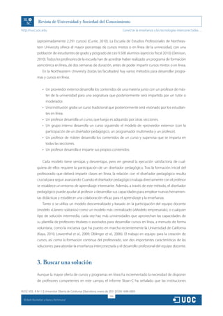 http://rusc.uoc.edu                                                                 Conectar la enseñanza a las tecnologías interconectadas…


               (aproximadamente 2.291 cursos) (Currie, 2010). La Escuela de Estudios Profesionales de Northeas-
               tern University ofrece el mayor porcentaje de cursos mixtos o en línea de la universidad, con una
               población de estudiantes de grado y posgrado de casi 9.500 alumnos (ejercicio fiscal 2010) (Denison,
               2010). Todos los profesores de la escuela han de acreditar haber realizado un programa de formación
               asincrónica en línea, de dos semanas de duración, antes de poder impartir cursos mixtos o en línea.
                   En la Northeastern University (todas las facultades) hay varios métodos para desarrollar progra-
               mas y cursos en línea:


                   •	 Un proveedor externo desarrolla los contenidos de una materia junto con un profesor de más-
                      ter de la universidad para una asignatura que posteriormente será impartida por un tutor o
                      moderador.
                   •	 Una institución graba un curso tradicional que posteriormente será visionado por los estudian-
                      tes en línea.
                   •	 Un profesor desarrolla un curso, que luego es adquirido por otras secciones.
                   •	 Un grupo interno desarrolla un curso siguiendo el modelo de «proveedor externo» (con la
                      participación de un diseñador pedagógico, un programador multimedia y un profesor).
                   •	 Un profesor de máster desarrolla los contenidos de un curso y supervisa que se imparta en
                      todas las secciones.
                   •	 Un profesor desarrolla e imparte sus propios contenidos.


                   Cada modelo tiene ventajas y desventajas, pero en general la ejecución satisfactoria de cual-
               quiera de ellos requiere la participación de un diseñador pedagógico. Tras la formación inicial del
               profesorado que deberá impartir clases en línea, la relación con el diseñador pedagógico resulta
               crucial para seguir avanzando. Cuando el diseñador pedagógico trabaja directamente con el profesor
               se establece un entorno de aprendizaje interesante. Además, a través de este método, el diseñador
               pedagógico puede ayudar al profesor a desarrollar sus capacidades para emplear nuevas herramien-
               tas didácticas y establecer una colaboración eficaz para el aprendizaje y la enseñanza.
                   Tanto si se utiliza un modelo descentralizado y basado en la participación del equipo docente
               (modelo «Llanero solitario») como un modelo más centralizado («Modelo empresarial»), o cualquier
               tipo de solución intermedia, cada vez hay más universidades que aprovechan las capacidades de
               su plantilla de profesores titulares o asociados para desarrollar cursos en línea, a menudo de forma
               voluntaria, como la iniciativa que ha puesto en marcha recientemente la Universidad de California
               (Kaya, 2010; Lowenthal et al., 2009; Oblinger et al., 2006). El trabajo en equipo para la creación de
               cursos, así como la formación continua del profesorado, son dos importantes características de las
               soluciones para abordar la enseñanza interconectada y el desarrollo profesional del equipo docente.



               3. Buscar una solución
               Aunque la mayor oferta de cursos y programas en línea ha incrementado la necesidad de disponer
               de profesores competentes en este campo, el informe Sloan-C ha señalado que las instituciones

RUSC VOL. 8 N.º 1 | Universitat Oberta de Catalunya | Barcelona, enero de 2011 | ISSN 1698-580X
                                                                         206
  CC
       Beth Rochefort y Nancy Richmond
 