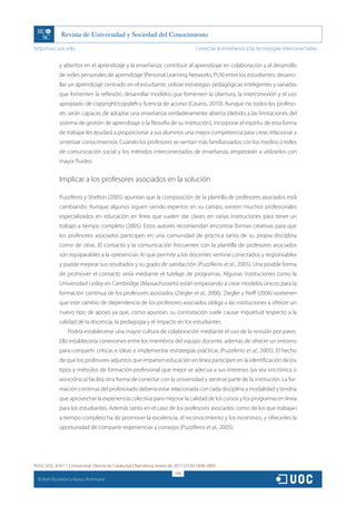 http://rusc.uoc.edu                                                                 Conectar la enseñanza a las tecnologías interconectadas…


               y abiertos en el aprendizaje y la enseñanza; contribuir al aprendizaje en colaboración y al desarrollo
               de redes personales de aprendizaje (Personal Learning Networks, PLN) entre los estudiantes; desarro-
               llar un aprendizaje centrado en el estudiante; utilizar estrategias pedagógicas inteligentes y variadas
               que fomenten la reflexión; desarrollar modelos que fomenten la obertura, la interconexión y el uso
               apropiado de copyright/copyleft y licencia de acceso (Couros, 2010). Aunque no todos los profeso-
               res serán capaces de adoptar una enseñanza verdaderamente abierta (debido a las limitaciones del
               sistema de gestión de aprendizaje o la filosofía de su institución), incorporar el espíritu de esta forma
               de trabajar les ayudará a proporcionar a sus alumnos una mayor competencia para crear, relacionar y
               sintetizar conocimientos. Cuando los profesores se sientan más familiarizados con los medios o redes
               de comunicación social y los métodos interconectados de enseñanza, empezarán a utilizarlos con
               mayor fluidez.


               Implicar a los profesores asociados en la solución

               Puzziferro y Shelton (2005) apuntan que la composición de la plantilla de profesores asociados está
               cambiando. Aunque algunos siguen siendo expertos en su campo, existen muchos profesionales
               especializados en educación en línea que suelen dar clases en varias instituciones para tener un
               trabajo a tiempo completo (2005). Estos autores recomiendan encontrar formas creativas para que
               los profesores asociados participen en una comunidad de práctica tanto de su propia disciplina
               como de otras. El contacto y la comunicación frecuentes con la plantilla de profesores asociados
               son equiparables a la «presencia», lo que permite a los docentes sentirse conectados y responsables
               y puede mejorar sus resultados y su grado de satisfacción (Puzziferro et al., 2005). Una posible forma
               de promover el contacto sería mediante el tutelaje de programas. Algunas instituciones como la
               Universidad Lesley en Cambridge (Massachussets) están empezando a crear modelos únicos para la
               formación continua de los profesores asociados (Ziegler et al., 2006). Ziegler y Reiff (2006) sostienen
               que este cambio de dependencia de los profesores asociados obliga a las instituciones a ofrecer un
               nuevo tipo de apoyo ya que, como apuntan, su contratación suele causar inquietud respecto a la
               calidad de la docencia, la pedagogía y el impacto en los estudiantes.
                   Podría establecerse una mayor cultura de colaboración mediante el uso de la revisión por pares.
               Ello establecería conexiones entre los miembros del equipo docente, además de ofrecer un entorno
               para compartir críticas e ideas e implementar estrategias prácticas (Puzziferro et al., 2005). El hecho
               de que los profesores adjuntos que imparten educación en línea participen en la identificación de los
               tipos y métodos de formación profesional que mejor se adecua a sus intereses (ya sea sincrónica o
               asincrónica) facilita otra forma de conectar con la universidad y sentirse parte de la institución. La for-
               mación continua del profesorado debería estar relacionada con cada disciplina y modalidad y tendría
               que aprovechar la experiencia colectiva para mejorar la calidad de los cursos y los programas en línea
               para los estudiantes. Además tanto en el caso de los profesores asociados como de los que trabajan
               a tiempo completo ha de promover la excelencia, el reconocimiento y los incentivos, y ofrecerles la
               oportunidad de compartir experiencias y consejos (Puzziferro et al., 2005).




RUSC VOL. 8 N.º 1 | Universitat Oberta de Catalunya | Barcelona, enero de 2011 | ISSN 1698-580X
                                                                         208
  CC
       Beth Rochefort y Nancy Richmond
 