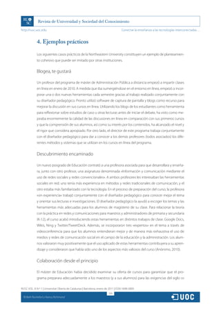 http://rusc.uoc.edu                                                                 Conectar la enseñanza a las tecnologías interconectadas…


               4. Ejemplos prácticos

               Los siguientes casos prácticos de la Northeastern University constituyen un ejemplo de planteamien-
               to cohesivo que puede ser imitado por otras instituciones.


               Blogea, te gustará

               Un profesor del programa de máster de Administración Pública a distancia empezó a impartir clases
               en línea en enero de 2010. A medida que iba sumergiéndose en el entorno en línea, empezó a incor-
               porar una o dos nuevas herramientas cada semestre gracias al trabajo realizado conjuntamente con
               su diseñador pedagógico. Pronto utilizó software de captura de pantalla y blogs como recurso para
               mejorar la discusión en sus cursos en línea. Utilizando los blogs de los estudiantes como herramienta
               para reflexionar sobre estudios de caso u otras lecturas antes de iniciar el debate, ha visto como me-
               joraba enormemente la calidad de las discusiones en línea en comparación con sus primeros cursos
               y que la comprensión de sus alumnos, así como su interés por los contenidos, ha alcanzado el nivel y
               el rigor que considera apropiado. Por otro lado, el director de este programa trabaja conjuntamente
               con el diseñador pedagógico para dar a conocer a los demás profesores (todos asociados) los dife-
               rentes métodos y sistemas que se utilizan en los cursos en línea del programa.


               Descubrimiento encaminado

               Un nuevo posgrado de Educación contrató a una profesora asociada para que desarrollara y enseña-
               ra, junto con otro profesor, una asignatura denominada «Información y comunicación mediante el
               uso de redes sociales y redes convencionales». A ambos profesores les interesaban las herramientas
               sociales en red; uno tenía más experiencia en métodos y redes tradicionales de comunicación, y el
               otro estaba más familiarizado con la tecnología. En el proceso de preparación del curso, la profesora
               «sin experiencia» trabajó conjuntamente con el diseñador pedagógico para conocer mejor el tema
               y orientar sus lecturas e investigaciones. El diseñador pedagógico la ayudó a escoger los temas y las
               herramientas más adecuadas para los alumnos de magisterio de su clase. Para relacionar la teoría
               con la práctica en redes y comunicaciones para maestros y administradores de primaria y secundaria
               (K-12), el curso acabó introduciendo estas herramientas en distintos trabajos de clase: Google Docs,
               Wikis, Ning y Twitter/TweetDeck. Además, se incorporaron tres «expertos» en el tema a través de
               videoconferencia para que los alumnos entendieran mejor y de manera más exhaustiva el uso de
               medios y redes de comunicación social en el campo de la educación y la administración. Los alum-
               nos valoraron muy positivamente que el uso aplicado de estas herramientas contribuyera a su apren-
               dizaje y consideraron que había sido uno de los aspectos más valiosos del curso (Anónimo, 2010).


               Colaboración desde el principio

               El máster de Educación había decidido examinar su oferta de cursos para garantizar que el pro-
               grama preparara adecuadamente a los maestros (y a sus alumnos) para las exigencias del siglo xxi

RUSC VOL. 8 N.º 1 | Universitat Oberta de Catalunya | Barcelona, enero de 2011 | ISSN 1698-580X
                                                                         209
  CC
       Beth Rochefort y Nancy Richmond
 