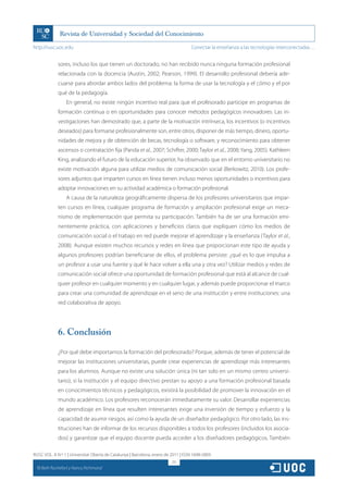 http://rusc.uoc.edu                                                                 Conectar la enseñanza a las tecnologías interconectadas…


               sores, incluso los que tienen un doctorado, no han recibido nunca ninguna formación profesional
               relacionada con la docencia (Austin, 2002; Pearson, 1999). El desarrollo profesional debería ade-
               cuarse para abordar ambos lados del problema: la forma de usar la tecnología y el cómo y el por
               qué de la pedagogía.
                   En general, no existe ningún incentivo real para que el profesorado participe en programas de
               formación continua o en oportunidades para conocer métodos pedagógicos innovadores. Las in-
               vestigaciones han demostrado que, a parte de la motivación intrínseca, los incentivos (o incentivos
               deseados) para formarse profesionalmente son, entre otros, disponer de más tiempo, dinero, oportu-
               nidades de mejora y de obtención de becas, tecnología o software, y reconocimiento para obtener
               ascensos o contratación fija (Panda et al., 2007; Schifter, 2000; Taylor et al., 2008; Yang, 2005). Kathleen
               King, analizando el futuro de la educación superior, ha observado que en el entorno universitario no
               existe motivación alguna para utilizar medios de comunicación social (Berkowitz, 2010). Los profe-
               sores adjuntos que imparten cursos en línea tienen incluso menos oportunidades o incentivos para
               adoptar innovaciones en su actividad académica o formación profesional.
                   A causa de la naturaleza geográficamente dispersa de los profesores universitarios que impar-
               ten cursos en línea, cualquier programa de formación y ampliación profesional exige un meca-
               nismo de implementación que permita su participación. También ha de ser una formación emi-
               nentemente práctica, con aplicaciones y beneficios claros que expliquen cómo los medios de
               comunicación social o el trabajo en red puede mejorar el aprendizaje y la enseñanza (Taylor et al.,
               2008). Aunque existen muchos recursos y redes en línea que proporcionan este tipo de ayuda y
               algunos profesores podrían beneficiarse de ellos, el problema persiste: ¿qué es lo que impulsa a
               un profesor a usar una fuente y qué le hace volver a ella una y otra vez? Utilizar medios y redes de
               comunicación social ofrece una oportunidad de formación profesional que está al alcance de cual-
               quier profesor en cualquier momento y en cualquier lugar, y además puede proporcionar el marco
               para crear una comunidad de aprendizaje en el seno de una institución y entre instituciones: una
               red colaborativa de apoyo.




               6. Conclusión

               ¿Por qué debe importarnos la formación del profesorado? Porque, además de tener el potencial de
               mejorar las instituciones universitarias, puede crear experiencias de aprendizaje más interesantes
               para los alumnos. Aunque no existe una solución única (ni tan solo en un mismo centro universi-
               tario), si la institución y el equipo directivo prestan su apoyo a una formación profesional basada
               en conocimientos técnicos y pedagógicos, existirá la posibilidad de promover la innovación en el
               mundo académico. Los profesores reconocerán inmediatamente su valor. Desarrollar experiencias
               de aprendizaje en línea que resulten interesantes exige una inversión de tiempo y esfuerzo y la
               capacidad de asumir riesgos, así como la ayuda de un diseñador pedagógico. Por otro lado, las ins-
               tituciones han de informar de los recursos disponibles a todos los profesores (incluidos los asocia-
               dos) y garantizar que el equipo docente pueda acceder a los diseñadores pedagógicos. También

RUSC VOL. 8 N.º 1 | Universitat Oberta de Catalunya | Barcelona, enero de 2011 | ISSN 1698-580X
                                                                          211
  CC
       Beth Rochefort y Nancy Richmond
 