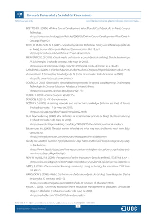 http://rusc.uoc.edu                                                                 Conectar la enseñanza a las tecnologías interconectadas…


               BOETTCHER, J. (2004). «Online Course Development: What Does It Cost?» [artículo en línea]. Campus
                   Technology.
                   http://campustechnology.com/Articles/2004/06/Online-Course-Development-What-Does-It-
                   Cost.aspx?Page=2
               BOYD, D. M.; ELLISON, N. B. (2007). «Social network sites: Definition, history and scholarship» [artículo
                   en línea]. Journal of Computer-Mediated Communication. Vol. 13, n.º 1.
                   http://jcmc.indiana.edu/vol13/issue1/boyd.ellison.html
               BREAKENRIDGE, D. (2010). «Social media definition in a cloud» [artículo de blog]. Deirdre Breakenridge:
                   PR 2.0 Strategies. [Fecha de consulta: 3 de mayo de 2010].
                   http://www.deirdrebreakenridge.com/2010/01/social-media-definition-in-a-cloud/
               CARNEVALE, D. (2004). «For Online Adjuncts, a Seller’s Market». Chronicle of Higher Education (vol. 50, nº 34).
               «Connectivism  Connective Knowledge» (s. f.). [Fecha de consulta: 30 de diciembre de 2009].
                   http://ltc.umanitoba.ca/connectivism/
               COUROS, A. (2010). «Developing personal learning networks for open  social learning». En: Emerging
                   Technologies in Distance Education. Athabasca University Press.
                   http://www.aupress.ca/index.php/books/120177
               CURRIE, K. (2010). «Online Students at NU CPS».
               DENISON, R. (2010). «FY10 enrollments».
               DOWNES, S. (2006). «Learning networks and connective knowledge» [informe en línea]. IT Forum.
                   [Fecha de consulta: 17 de mayo de 2010].
                   http://it.coe.uga.edu/itforum/paper92/paper92.html
               Duct Tape Marketing. (2008). «The definition of social media» [artículo de blog]. Ducttapemarketing.
                   [Fecha de consulta: 5 de mayo de 2010].
                   http://www.ducttapemarketing.com/blog/2008/09/25/the-definition-of-social-media/
               Eduventures, Inc. (2008). The adult learner: Who they are, what they want, and how to reach them. Edu-
                   ventures, Inc.
                   http://www.eduventures.com/resources/whitepapers/the-adult-learner
               Faculty Focus (2009). Twitter in higher education: Usage habits and trends of today’s college faculty. Mag-
                   na Publications.
                   http://www.facultyfocus.com/free-report/twitter-in-higher-education-usage-habits-and-
                   trends-of-todays-college-faculty/
               FISH, W. W.; GILL, P. B. (2009). «Perceptions of online instruction» [artículo en línea]. TOJET Vol. 8, n.º 1.
                   http://www.eric.ed.gov/ERICWebPortal/contentdelivery/servlet/ERICServlet?accno=ED503903
               GATES, B. (1996). «The connected learning community: Using technology for education». T H E Jour-
                   nal. Vol. 23.
               HARGADON, S. (2008). «Web 2.0 is the future of education» [artículo de blog]. Steve Hargadon. [Fecha
                   de consulta: 17 de mayo de 2010].
                   http://www.stevehargadon.com/2008/03/web-20-is-future-of-education.html
               INDVIK, L. (2010). «University to provide online reputation management to graduates» [artículo de
                   blog]. En: Mashable. [Fecha de consulta: 5 de mayo de 2010].
                   http://mashable.com/2010/05/05/brand-yourself/

RUSC VOL. 8 N.º 1 | Universitat Oberta de Catalunya | Barcelona, enero de 2011 | ISSN 1698-580X
                                                                          213
  CC
       Beth Rochefort y Nancy Richmond
 