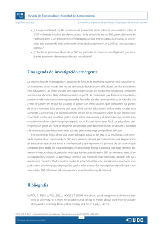 http://rusc.uoc.edu                                                   La enseñanza superior y las promesas y los peligros de las redes sociales


                    •	 ¿La responsabilidad por las cuestiones de privacidad recae sobre la universidad o sobre el
                       SNS? Ha habido muchos problemas acerca de la privacidad en los SNS, particularmente en
                       Facebook, pero si un estudiante se ve obligado a utilizar este sitio para su estudio, ¿la univer-
                       sidad está aceptando estas políticas de privacidad aunque estén en conflicto con sus propias
                       políticas?
                    •	 ¿El hecho de promover el uso de un SNS en particular lo convierte en obligatorio? ¿Los estu-
                       diantes estarán en desventaja si deciden no utilizarlo?




               Una agenda de investigación emergente

               La próxima fase de investigación y adopción de SNS en la enseñanza superior será solucionar es-
               tas cuestiones de un modo que no sea demasiado burocrático ni dificultoso para los estudiantes
               y los educadores. Las redes sociales son espacios personales en los que los estudiantes comparten
               sus intereses, aficiones, filias y fobias mediante su perfil. Las conexiones que forman los estudiantes
               pueden revelar creencias e intereses personales (las redes sociales tienen un efecto de «dios los cría
               y ellos se juntan» en el que los usuarios se juntan con otros usuarios que comparten sus puntos
               de vista e intereses). Esto presenta una tarea difícil para los educadores: utilizar redes sociales para
               aumentar la conciencia y el cuestionamiento crítico de los estudiantes sobre lo que implica estar
               conectado y sobre qué revela un gráfico social sobre una persona, y al mismo tiempo permitir a los
               estudiantes explorar y definir su propio espacio social. Esta no es una tarea fácil. Los educadores des-
               empeñan un papel a la hora de despertar conciencias sobre las presunciones ocultas de la sociedad
               y la información, pero hacerlo en redes sociales personales exige un equilibrio delicado.
                    Este número de RUSC ofrece una visión del papel actual de los SNS en la enseñanza. Será intere-
               sante revisitar el uso continuado de SNS en la próxima década, particularmente para la generación
               de estudiantes que ahora asiste a la universidad y que representa la primera ola de usuarios que
               combinan estas redes en línea informales con enseñanza formal. A medida que estas personas en-
               tren en el mercado laboral, ¿serán las redes que han establecido en los SNS un elemento esencial en
               su vida laboral? ¿Seguirán su aprendizaje continuo por medio de estas redes o las utilizarán sólo para
               mantener el contacto? Dados los altos niveles de adopción de las redes sociales en la enseñanza, este
               podría ser el próximo grupo de preguntas que los educadores y los investigadores tendrán que tratar
               mientras los SNS difuminan la frontera entre la enseñanza forma y la informal.




               Bibliografía

               MADGE, C.; MEEK, J.; WELLENS, J.; HOOLEY, T. (2009). «Facebook, social integration and informal lear-
                    ning at university: “It is more for socialising and talking to friends about work than for actually
                    doing work”». Learning, Media and Technology. Vol. 34, n.o 2, págs. 141-55.


RUSC VOL. 8 N.º 1 | Universitat Oberta de Catalunya | Barcelona, enero de 2011 | ISSN 1698-580X
                                                                          161
  CC
       George Siemens y Martin Weller
 