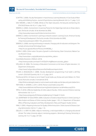 http://rusc.uoc.edu                                                                 Conectar la enseñanza a las tecnologías interconectadas…


               SCHIFTER, C. (2000). «Faculty Participation in Asynchronous Learning Networks: A Case Study of Moti-
                   vating and Inhibiting Factors». Journal of Asynchronous Learning Networks. Vol. 4, n.º 1, págs. 15-22.
               SEELY BROWN, J.; Adler, R. P. (2008). «Minds on fire: Open education, the long tail, and learning 2.0».
                   EDUCAUSE Review. Vol. 43, n.º 1, págs. 16-32.
               SIEMENS, G. (2004). «Connectivism: A Learning Theory for the Digital Age» [artículo en línea]. elearns-
                   pace. [Fecha de consulta: 30 de diciembre de 2009].
                   http://www.elearnspace.org/Articles/connectivism.htm
               SIEMENS, G. (2005). «Connectivism: Learning as network-creation». Learning Circuits. American Society
                   for Training  Development. [Fecha de consulta: 30 de diciembre de 2009].
                   http://www.astd.org/LC/2005/1105_seimens.htm
               SIEMENS, G. (2008). Learning and knowing in networks: Changing roles for educators and designers. Pre-
                   sentado al Instructional Technology Forum.
                   http://it.coe.uga.edu/itforum/Previous.html#2008_
               SLOAN-C. (2005). Online nation: Five years of growth in online learning. Sloan Consortium, Babson Sur-
                   vey Research Group.
                   http://www.sloan-c.org/publications/survey/online_nation
               Social Media Revolution 2 (Refresh). (2010).
                   http://www.youtube.com/watch?v=lFZ0z5Fm-Ngfeature=youtube_gdata
               SPELLINGS, M. (2006). The Secretary of Education’s Commission on the future of higher education. U.S.
                   Department of Education.
                   http://www2.ed.gov/about/bdscomm/list/hiedfuture/reports.html
               TAYLOR, A.; MCQUIGGAN, C. (2008). «Faculty development programming: If we build it, will they
                   come?». EDUCAUSE Quarterly. Vol. 31, n.º 3, págs. 28-37.
               ThinkSocial (2010). «To Tweet or not to Tweet? Social media use, the law and Justin Bieber». En: Think-
                   Social. [Fecha de consulta: 25 de abril de 2010].
                   http://think-social.org/to-tweet-or-not-to-tweet-social-media-use-the-law-and-justin-bieber.htm
               TINTI-KANE, H.; SEAMAN, J.; LEVY, J. (2010). Pearson social media survey 2010.
                   http://www.slideshare.net/PearsonLearningSolutions/pearson-socialmediasurvey2010
               TIPPLE, R. (2010). «Effective leadership of online adjunct faculty». Online Journal of Distance Learning
                   Administration. Vol. 13, n.º 1.
                   http://www.westga.edu/%7Edistance/ojdla/spring131/tipple131.html
               U.S. DEPARTMENT OF EDUCATION. (2009). Evaluation of Evidence-Based Practices in Online Learning: A
                   Meta-Analysis and Review of Online Learning Studies (pages 1-93). U.S. Department of Education
                   Office of Planning, Evaluation and Policy Development, Policy and Program Studies Service.
               YANG, Y. (2005). «Preparing Instructors for Quality Online Instruction». Online Journal of Distance Lear-
                   ning Administration. Vol. 8, n.º 1, págs. 1-16.
               ZIEGLER, C. A.; REIFF, M. (2006). «Adjunct mentoring, a vital responsibility in a changing educational
                   climate: The Lesley University adjunct mentoring program». Mentoring  Tutoring: Partnership in
                   Learning. Vol. 14, n.º 2, págs. 247-269.




RUSC VOL. 8 N.º 1 | Universitat Oberta de Catalunya | Barcelona, enero de 2011 | ISSN 1698-580X
                                                                          215
  CC
       Beth Rochefort y Nancy Richmond
 