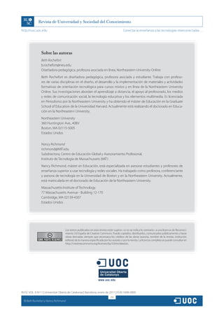 http://rusc.uoc.edu                                                                      Conectar la enseñanza a las tecnologías interconectadas…




                  Sobre las autoras
                  Beth Rochefort
                  b.rochefort@neu.edu
                  Diseñadora pedagógica, profesora asociada en línea, Northeastern University Online
                  Beth Rochefort es diseñadora pedagógica, profesora asociada y estudiante. Trabaja con profeso-
                  res de varias disciplinas en el diseño, el desarrollo y la implementación de materiales y actividades
                  formativas de orientación tecnológica para cursos mixtos y en línea de la Northeastern University
                  Online. Sus investigaciones abordan el aprendizaje a distancia, el apoyo al profesorado, los medios
                  y redes de comunicación social, la tecnología educativa y los elementos multimedia. Es licenciada
                  en Periodismo por la Northeastern University y ha obtenido el máster de Educación en la Graduate
                  School of Education de la Universidad Harvard. Actualmente está realizando el doctorado en Educa-
                  ción en la Northeastern University.
                  Northeastern University
                  360 Huntington Ave., 40BV
                  Boston, MA 02115-5005
                  Estados Unidos


                  Nancy Richmond
                  richmond@MIT.edu
                  Subdirectora, Centro de Educación Global y Asesoramiento Profesional,
                  Instituto de Tecnología de Massachussets (MIT)
                  Nancy Richmond, máster en Educación, está especializada en asesorar estudiantes y profesores de
                  enseñanza superior a usar tecnología y redes sociales. Ha trabajado como profesora, conferenciante
                  y asesora de tecnología en la Universidad de Boston y en la Northeastern University. Actualmente,
                  está matriculada en el doctorado de Educación de la Northeastern University.
                  Massachusetts Institute of Technology
                  77 Massachusetts Avenue - Building 12-170
                  Cambridge, MA 02139-4307
                  Estados Unidos




                                     Los textos publicados en esta revista están sujetos –si no se indica lo contrario– a una licencia de Reconoci-
                                     miento 3.0 España de Creative Commons. Puede copiarlos, distribuirlos, comunicarlos públicamente y hacer
                                     obras derivadas siempre que reconozca los créditos de las obras (autoría, nombre de la revista, institución
                                     editora) de la manera especificada por los autores o por la revista. La licencia completa se puede consultar en
                                     http://creativecommons.org/licenses/by/3.0/es/deed.es.




RUSC VOL. 8 N.º 1 | Universitat Oberta de Catalunya | Barcelona, enero de 2011 | ISSN 1698-580X
                                                                              216
  CC
       Beth Rochefort y Nancy Richmond
 