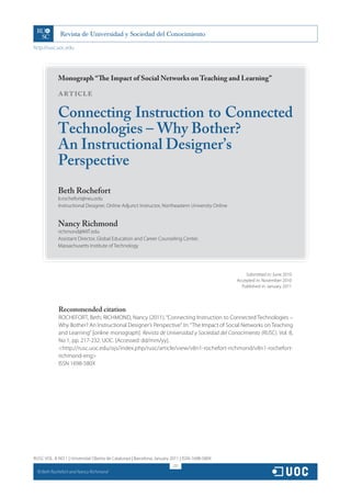 http://rusc.uoc.edu




               Monograph “The Impact of Social Networks on Teaching and Learning”

               ARTICLE

               Connecting Instruction to Connected
               Technologies – Why Bother?
               An Instructional Designer’s
               Perspective
               Beth Rochefort
               b.rochefort@neu.edu
               Instructional Designer, Online Adjunct Instructor, Northeastern University Online


               Nancy Richmond
               richmond@MIT.edu
               Assistant Director, Global Education and Career Counseling Center,
               Massachusetts Institute of Technology




                                                                                                       Submitted in: June 2010
                                                                                                   Accepted in: November 2010
                                                                                                     Published in: January 2011




               Recommended citation
               ROCHEFORT, Beth; RICHMOND, Nancy (2011). “Connecting Instruction to Connected Technologies –
               Why Bother? An Instructional Designer’s Perspective”. In: “The Impact of Social Networks on Teaching
               and Learning” [online monograph]. Revista de Universidad y Sociedad del Conocimiento (RUSC). Vol. 8,
               No 1, pp. 217-232. UOC. [Accessed: dd/mm/yy].
               http://rusc.uoc.edu/ojs/index.php/rusc/article/view/v8n1-rochefort-richmond/v8n1-rochefort-
               richmond-eng
               ISSN 1698-580X




RUSC VOL. 8 NO 1 | Universitat Oberta de Catalunya | Barcelona, January 2011 | ISSN 1698-580X
                                                                         217
  CC
       Beth Rochefort and Nancy Richmond
 