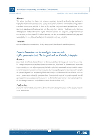 http://rusc.uoc.edu                                                                     Connecting Instruction to Connected Technologies…


               Abstract
               This article identifies the disconnect between workplace demands and university teaching. It
               highlights the importance of providing faculty development related to connected teaching and the
               role of the instructional designer to assist faculty with the integration of social media tools in their
               courses in a pedagogically appropriate way. Examples from practice include connected learning
               utilizing social media within online higher education courses and programs. Using the theory of
               connectivism, and the idea of connected learning, the article outlines possibilities to engage and
               support adjunct and distance faculty to embrace social media and networks.

               Keywords
               connected learning, connectivism, faculty development, social media, social networking



               Conectar la enseñanza a las tecnologías interconectadas
               – ¿Por qué es importante? La perspectiva de un diseñador pedagógico
               Resumen
               Este artículo identifica la disociación entre las demandas del lugar de trabajo y la enseñanza universita-
               ria. Subraya la importancia de ofrecer formación continua al profesorado en el ámbito de la enseñanza
               interconectada y pone de relieve el papel del diseñador pedagógico para ayudar al profesorado a integrar
               herramientas de comunicación social en sus cursos de un modo pedagógicamente apropiado. Un ejemplo
               de este tipo de práctica es el aprendizaje interconectado que utiliza medios de comunicación social en
               cursos y programas de educación superior en línea. Partiendo de la teoría del conectivismo y de la idea del
               aprendizaje interconectado, este artículo describe las distintas formas de animar y aconsejar a los profeso-
               res asociados y a distancia a adoptar medios y redes de comunicación social.

               Palabras clave
               enseñanza interconectada, conectivismo, formación continua del profesorado, medios de comunicación
               social, redes sociales




RUSC VOL. 8 NO 1 | Universitat Oberta de Catalunya | Barcelona, January 2011 | ISSN 1698-580X
                                                                         218
  CC
       Beth Rochefort and Nancy Richmond
 