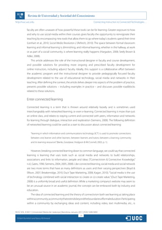 http://rusc.uoc.edu                                                                     Connecting Instruction to Connected Technologies…


               faculty are often unaware of how powerful these tools can be for learning. Greater exposure to how
               and why to use social media within their courses gives faculty the opportunity to reinvigorate their
               teaching by encompassing new tools that allow them to go where today’s students spend their time
               (Lenhart et al., 2010; Social Media Revolution 2 (Refresh), 2010). The space between formal classroom
               learning and informal learning is diminishing, and informal learning, whether in the hallway, at work
               or as part of a social community, is where learning really happens (Hargadon, 2008; Seely Brown 
               Adler, 2008).
                   This article addresses the role of the instructional designer in faculty and course development,
               and possible solutions for providing more ongoing and prescribed faculty development for
               online instructors, including adjunct faculty. Ideally, this support is a collaborative effort between
               the academic program and the instructional designer to provide pedagogically focused faculty
               development related to the use of educational technology, social media and networks in their
               teaching. After defining the context, the article delves deeper into aspects of the problem of practice,
               presents possible solutions – including examples in practice – and discusses possible roadblocks
               related to these solutions.


               Enter connected learning

               Connected learning is a term that is thrown around relatively loosely and is sometimes used
               interchangeably with networked learning, or even e-learning. Connected learning is more than just
               an online class, and relates to staying current and connected with peers, information and networks
               for learning through dialogue, interaction and exploration (Siemens, 2008). The following definition
               of networked learning could be used as a start to discussion about connected learning:


                   “learning in which information and communications technology (ICT) is used to promote connections:
                   between one learner and other learners, between learners and tutors; between a learning community
                   and its learning resources” (Banks, Goodyear, Hodgson  McConnell, 2003, p. 1).


                   However, breaking connected learning down to common language, we could say that connected
               learning is learning that uses tools such as social media and networks to build relationships,
               associations and links to information, people and ideas (“Connectivism  Connective Knowledge,”
               n.d.; Gates, 1996; Siemens, 2004, 2005, 2008). Like connected learning, social media and social network
               are two more terms that have as many definitions as users and their varying perspectives (Boyd 
               Ellison, 2007; Breakenridge, 2010; Duct Tape Marketing, 2008; Kagan, 2010). “Social media is the use
               of technology combined with social interaction to create or co-create value,” (Duct Tape Marketing,
               2008) is a uniformly broad and useful definition. While a marketing company’s website may seem to
               be an unusual source in an academic journal, the concept can be embraced both by industry and
               education.
                   The idea of connected learning and the theory of connectivism both see learning as taking place
               within a community; a community that extends beyond the boundaries of formal education. Participating
               within a community by exchanging ideas and content, including video, text multimedia, etc., is


RUSC VOL. 8 NO 1 | Universitat Oberta de Catalunya | Barcelona, January 2011 | ISSN 1698-580X
                                                                        220
  CC
       Beth Rochefort and Nancy Richmond
 