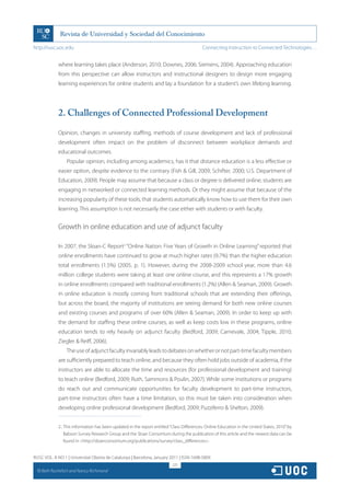 http://rusc.uoc.edu                                                                           Connecting Instruction to Connected Technologies…


               where learning takes place (Anderson, 2010; Downes, 2006; Siemens, 2004). Approaching education
               from this perspective can allow instructors and instructional designers to design more engaging
               learning experiences for online students and lay a foundation for a student’s own lifelong learning.




               2. Challenges of Connected Professional Development

               Opinion, changes in university staffing, methods of course development and lack of professional
               development often impact on the problem of disconnect between workplace demands and
               educational outcomes.
                   Popular opinion, including among academics, has it that distance education is a less effective or
               easier option, despite evidence to the contrary (Fish  Gill, 2009; Schifter, 2000; U.S. Department of
               Education, 2009). People may assume that because a class or degree is delivered online, students are
               engaging in networked or connected learning methods. Or they might assume that because of the
               increasing popularity of these tools, that students automatically know how to use them for their own
               learning. This assumption is not necessarily the case either with students or with faculty.


               Growth in online education and use of adjunct faculty

               In 2007, the Sloan-C Report2 “Online Nation: Five Years of Growth in Online Learning” reported that
               online enrollments have continued to grow at much higher rates (9.7%) than the higher education
               total enrollments (1.5%) (2005, p. 1). However, during the 2008-2009 school year, more than 4.6
               million college students were taking at least one online course, and this represents a 17% growth
               in online enrollments compared with traditional enrollments (1.2%) (Allen  Seaman, 2009). Growth
               in online education is mostly coming from traditional schools that are extending their offerings,
               but across the board, the majority of institutions are seeing demand for both new online courses
               and existing courses and programs of over 60% (Allen  Seaman, 2009). In order to keep up with
               the demand for staffing these online courses, as well as keep costs low in these programs, online
               education tends to rely heavily on adjunct faculty (Bedford, 2009; Carnevale, 2004; Tipple, 2010;
               Ziegler  Reiff, 2006).
                   The use of adjunct faculty invariably leads to debates on whether or not part-time faculty members
               are sufficiently prepared to teach online, and because they often hold jobs outside of academia, if the
               instructors are able to allocate the time and resources (for professional development and training)
               to teach online (Bedford, 2009; Ruth, Sammons  Poulin, 2007). While some institutions or programs
               do reach out and communicate opportunities for faculty development to part-time instructors,
               part-time instructors often have a time limitation, so this must be taken into consideration when
               developing online professional development (Bedford, 2009; Puzziferro  Shelton, 2009).


               2.. This information has been updated in the report entitled “Class Differences: Online Education in the United States, 2010” by
                   Babson Survey Research Group and the Sloan Consortium during the publication of this article and the newest data can be
                   found in http://sloanconsortium.org/publications/survey/class_differences.


RUSC VOL. 8 NO 1 | Universitat Oberta de Catalunya | Barcelona, January 2011 | ISSN 1698-580X
                                                                             221
  CC
       Beth Rochefort and Nancy Richmond
 