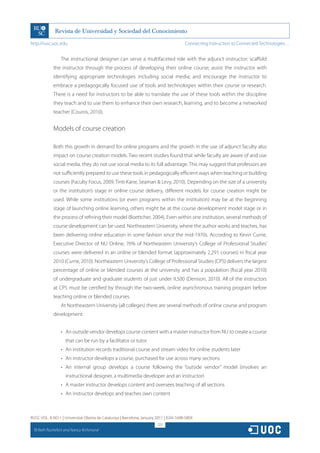 http://rusc.uoc.edu                                                                     Connecting Instruction to Connected Technologies…


                   The instructional designer can serve a multifaceted role with the adjunct instructor: scaffold
               the instructor through the process of developing their online course; assist the instructor with
               identifying appropriate technologies including social media; and encourage the instructor to
               embrace a pedagogically focused use of tools and technologies within their course or research.
               There is a need for instructors to be able to translate the use of these tools within the discipline
               they teach and to use them to enhance their own research, learning, and to become a networked
               teacher (Couros, 2010).


               Models of course creation

               Both this growth in demand for online programs and the growth in the use of adjunct faculty also
               impact on course creation models. Two recent studies found that while faculty are aware of and use
               social media, they do not use social media to its full advantage. This may suggest that professors are
               not sufficiently prepared to use these tools in pedagogically efficient ways when teaching or building
               courses (Faculty Focus, 2009; Tinti-Kane, Seaman  Levy, 2010). Depending on the size of a university
               or the institution’s stage in online course delivery, different models for course creation might be
               used. While some institutions (or even programs within the institution) may be at the beginning
               stage of launching online learning, others might be at the course development model stage or in
               the process of refining their model (Boettcher, 2004). Even within one institution, several methods of
               course development can be used. Northeastern University, where the author works and teaches, has
               been delivering online education in some fashion since the mid-1970s. According to Kevin Currie,
               Executive Director of NU Online, 76% of Northeastern University’s College of Professional Studies’
               courses were delivered in an online or blended format (approximately 2,291 courses) in fiscal year
               2010 (Currie, 2010). Northeastern University’s College of Professional Studies (CPS) delivers the largest
               percentage of online or blended courses at the university and has a population (fiscal year 2010)
               of undergraduate and graduate students of just under 9,500 (Denison, 2010). All of the instructors
               at CPS must be certified by through the two-week, online asynchronous training program before
               teaching online or blended courses.
                   At Northeastern University (all colleges) there are several methods of online course and program
               development:


                   •	 An outside vendor develops course content with a master instructor from NU to create a course
                     that can be run by a facilitator or tutor
                   •	 An institution records traditional course and stream video for online students later
                   •	 An instructor develops a course, purchased for use across many sections
                   •	 An internal group develops a course following the “outside vendor” model (involves an
                     instructional designer, a multimedia developer and an instructor)
                   •	 A master instructor develops content and oversees teaching of all sections
                   •	 An instructor develops and teaches own content



RUSC VOL. 8 NO 1 | Universitat Oberta de Catalunya | Barcelona, January 2011 | ISSN 1698-580X
                                                                        222
  CC
       Beth Rochefort and Nancy Richmond
 