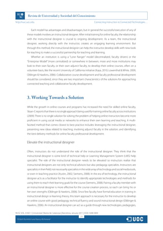 http://rusc.uoc.edu                                                                     Connecting Instruction to Connected Technologies…


                   Each model has advantages and disadvantages, but in general the successful execution of any of
               these models involves an instructional designer. After initial training for online faculty, the relationship
               with the instructional designer is crucial to ongoing development. As a team, the instructional
               designer, working directly with the instructor, creates an engaging learning environment. But
               through this method, the instructional designer can help the instructor develop skills with new tools
               for teaching to make a successful partnership for teaching and learning.
                   Whether an institution is using a “Lone Ranger” model (decentralized, faculty driven) or the
               “Enterprise Model” (more centralized) or somewhere in between, more and more institutions may
               look to their own faculty, or their own adjunct faculty, to develop their online courses, often on a
               volunteer basis, like the recent University of California initiative (Kaya, 2010; Lowenthal  White, 2009;
               Oblinger  Hawkins, 2006). Collaborative course development and faculty professional development
               should be considered, since they are two important characteristics of the solutions for approaching
               connected teaching and collaborative faculty development.




               3. Working Towards a Solution

               While the growth in online courses and programs has increased the need for skilled online faculty,
               Sloan-C reports that there is no single approach being used for training online faculty across institutions
               (2009). There is no single solution for solving the problem of helping online instructors become more
               proficient in using social media or networks to enhance their own learning and teaching. A multi-
               faceted method that comes closest to best practice includes: leveraging the instructional designer;
               presenting new ideas related to teaching; involving adjunct faculty in the solution; and identifying
               the best delivery methods for online faculty professional development.


               Elevate the instructional designer

               Often, instructors do not understand the role of the instructional designer. They think that the
               instructional designer is some kind of technical help or Learning Management System (LMS) help
               specialist. The role of the instructional designer needs to be elevated so instructors realize that
               instructional designers are not only technical advisors but also pedagogy specialists. Instructors are
               specialists in their field, not necessarily specialists in the wide array of technology and social media tools,
               or even in teaching practice (Austin, 2002; Siemens, 2008). In the era of technology, the instructional
               designer acts as a facilitator for the instructor to identify appropriate technologies and methods for
               using them to reach their learning goals for the course (Siemens, 2008). Pairing a faculty member with
               an instructional designer is more effective for the course-creation process, so each can bring his or
               her own strengths (Oblinger  Hawkins, 2006). Since few faculty have formal education in training in
               instructional design or learning theory, this team approach is necessary for the instructor to develop
               an online course with good pedagogy, technical fluency and sound instructional design (Oblinger 
               Hawkins, 2006). An instructional designer can act as a guide through new technologies, pedagogies,

RUSC VOL. 8 NO 1 | Universitat Oberta de Catalunya | Barcelona, January 2011 | ISSN 1698-580X
                                                                        223
  CC
       Beth Rochefort and Nancy Richmond
 