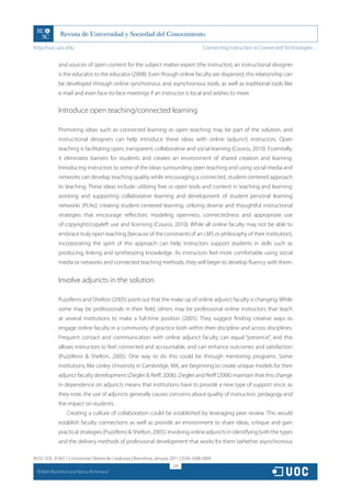 http://rusc.uoc.edu                                                                     Connecting Instruction to Connected Technologies…


               and sources of open content for the subject matter expert (the instructor); an instructional designer
               is the educator to the educator (2008). Even though online faculty are dispersed, this relationship can
               be developed through online synchronous and asynchronous tools, as well as traditional tools like
               e-mail and even face-to-face meetings if an instructor is local and wishes to meet.


               Introduce open teaching/connected learning

               Promoting ideas such as connected learning or open teaching may be part of the solution, and
               instructional designers can help introduce these ideas with online (adjunct) instructors. Open
               teaching is facilitating open, transparent, collaborative and social learning (Couros, 2010). Essentially,
               it eliminates barriers for students and creates an environment of shared creation and learning.
               Introducing instructors to some of the ideas surrounding open teaching and using social media and
               networks can develop teaching quality while encouraging a connected, student-centered approach
               to teaching. These ideas include: utilizing free or open tools and content in teaching and learning;
               assisting and supporting collaborative learning and development of student personal learning
               networks (PLNs); creating student-centered learning; utilizing diverse and thoughtful instructional
               strategies that encourage reflection; modeling openness, connectedness and appropriate use
               of copyright/copyleft use and licensing (Couros, 2010). While all online faculty may not be able to
               embrace truly open teaching (because of the constraints of an LMS or philosophy of their institution),
               incorporating the spirit of this approach can help instructors support students in skills such as
               producing, linking and synthesizing knowledge. As instructors feel more comfortable using social
               media or networks and connected teaching methods, they will begin to develop fluency with them.


               Involve adjuncts in the solution

               Puzziferro and Shelton (2005) point out that the make up of online adjunct faculty is changing. While
               some may be professionals in their field, others may be professional online instructors that teach
               at several institutions to make a full-time position (2005). They suggest finding creative ways to
               engage online faculty in a community of practice both within their discipline and across disciplines.
               Frequent contact and communication with online adjunct faculty can equal “presence”, and this
               allows instructors to feel connected and accountable, and can enhance outcomes and satisfaction
               (Puzziferro  Shelton, 2005). One way to do this could be through mentoring programs. Some
               institutions, like Lesley University in Cambridge, MA, are beginning to create unique models for their
               adjunct faculty development (Ziegler  Reiff, 2006). Ziegler and Reiff (2006) maintain that this change
               in dependence on adjuncts means that institutions have to provide a new type of support since, as
               they note, the use of adjuncts generally causes concerns about quality of instruction, pedagogy and
               the impact on students.
                   Creating a culture of collaboration could be established by leveraging peer review. This would
               establish faculty connections as well as provide an environment to share ideas, critique and gain
               practical strategies (Puzziferro  Shelton, 2005). Involving online adjuncts in identifying both the types
               and the delivery methods of professional development that works for them (whether asynchronous

RUSC VOL. 8 NO 1 | Universitat Oberta de Catalunya | Barcelona, January 2011 | ISSN 1698-580X
                                                                        224
  CC
       Beth Rochefort and Nancy Richmond
 