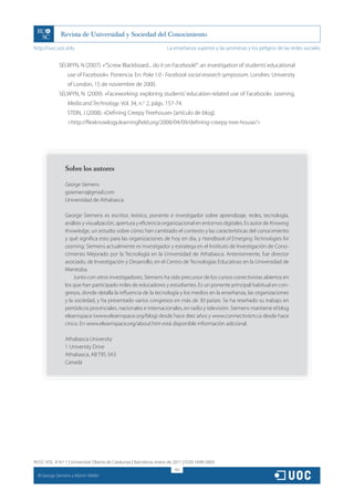 http://rusc.uoc.edu                                                   La enseñanza superior y las promesas y los peligros de las redes sociales


               SELWYN, N (2007). «“Screw Blackboard... do it on Facebook!”: an investigation of students’ educational
                    use of Facebook». Ponencia. En: Poke 1.0 - Facebook social research symposium. Londres: University
                    of London, 15 de noviembre de 2000.
               SELWYN, N. (2009). «Faceworking: exploring students’ education-related use of Facebook». Learning,
                    Media and Technology. Vol. 34, n.o 2, págs. 157-74.
                    STEIN, J (2008). «Defining Creepy Treehouse» [artículo de blog].
                    <http://flexknowlogy.learningfield.org/2008/04/09/defining-creepy-tree-house/>




                   Sobre los autores

                   George Siemens
                   gsiemens@gmail.com
                   Universidad de Athabasca

                   George Siemens es escritor, teórico, ponente e investigador sobre aprendizaje, redes, tecnología,
                   análisis y visualización, apertura y eficiencia organizacional en entornos digitales. Es autor de Knowing
                   Knowledge, un estudio sobre cómo han cambiado el contexto y las características del conocimiento
                   y qué significa esto para las organizaciones de hoy en día, y Handbook of Emerging Technologies for
                   Learning. Siemens actualmente es investigador y estratega en el Instituto de Investigación de Cono-
                   cimiento Mejorado por la Tecnología en la Universidad de Athabasca. Anteriormente, fue director
                   asociado, de Investigación y Desarrollo, en el Centro de Tecnologías Educativas en la Universidad de
                   Manitoba.
                       Junto con otros investigadores, Siemens ha sido precursor de los cursos conectivistas abiertos en
                   los que han participado miles de educadores y estudiantes. Es un ponente principal habitual en con-
                   gresos, donde detalla la influencia de la tecnología y los medios en la enseñanza, las organizaciones
                   y la sociedad, y ha presentado varios congresos en más de 30 países. Se ha reseñado su trabajo en
                   periódicos provinciales, nacionales e internacionales, en radio y televisión. Siemens mantiene el blog
                   elearnspace (www.elearnspace.org/blog) desde hace diez años y www.connectivism.ca desde hace
                   cinco. En www.elearnspace.org/about.htm está disponible información adicional.

                   Athabasca University
                   1 University Drive
                   Athabasca, AB T9S 3A3
                   Canadá




RUSC VOL. 8 N.º 1 | Universitat Oberta de Catalunya | Barcelona, enero de 2011 | ISSN 1698-580X
                                                                         162
  CC
       George Siemens y Martin Weller
 
