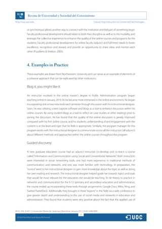 http://rusc.uoc.edu                                                                     Connecting Instruction to Connected Technologies…


               or synchronous) allows another way to connect with the institution and feel part of something larger.
               Faculty professional development should relate to both their discipline as well as to the modality, and
               leverage the collective experience to enhance the quality of the online courses and programs for the
               students. Faculty professional development for online faculty (adjunct and full-time) needs to foster
               excellence, recognition and reward, and provide an opportunity to share ideas and mentor each
               other (Puzziferro  Shelton, 2005).




               4. Examples in Practice

               These examples are drawn from Northeastern University and can serve as an example of elements of
               a cohesive approach that can be replicated by other institutions.


               Blog it, you might like it

               An instructor involved in the online master’s degree in Public Administration program began
               teaching online in January 2010. As he became more immersed in the online environment, he began
               incorporating one or two new tools each semester through discussion with his instructional designer.
               Soon, he was utilizing screen capture software and blogs as a tool to enhance discussion within his
               online courses. By using student blogs as a tool to reflect on case studies or other readings prior to
               joining the discussion, he has found that the quality of the online discussion is greatly improved
               compared with his first online course, and his students understanding of and engagement with the
               content is at the level and rigor that he feels is appropriate. Similarly, the program manager for this
               program works with the instructional designer to communicate across all the instructors (all adjunct)
               about different methods and approaches within the online courses throughout the program.


               Guided discovery

               A new graduate education course had an adjunct instructor co-develop and co-teach a course
               called “Information and Communication using Social and Conventional Networks”. Both instructors
               were interested in social networking tools; one had more experience in traditional methods of
               communication and networks, and one was more familiar with technology. In preparation, the
               “novice” went to her instructional designer to gain more knowledge about the topic as well as doing
               her own reading and research. The instructional designer helped guide her towards topics and tools
               that would be most relevant for the educators she would be teaching. To tie theory to practice in
               networks and communication for the K-12 (primary and secondary) educators and administrators,
               the course ended up incorporating these tools through assignments: Google Docs, Wikis, Ning, and
               Twitter/TweetDeck. Additionally they brought in three “experts” in the field via a web conference to
               give greater depth and understanding to the use of social media and networks in education and
               administration. They found that students were very positive about the fact that the applied use of



RUSC VOL. 8 NO 1 | Universitat Oberta de Catalunya | Barcelona, January 2011 | ISSN 1698-580X
                                                                        225
  CC
       Beth Rochefort and Nancy Richmond
 
