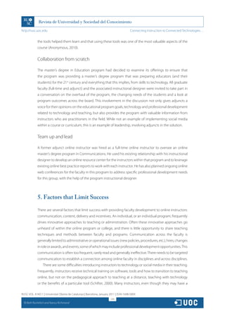 http://rusc.uoc.edu                                                                     Connecting Instruction to Connected Technologies…


               the tools helped them learn and that using these tools was one of the most valuable aspects of the
               course (Anonymous, 2010).


               Collaboration from scratch

               The master’s degree in Education program had decided to examine its offerings to ensure that
               the program was providing a master’s degree program that was preparing educators (and their
               students) for the 21st century and everything that this implies, from skills to technology. All graduate
               faculty (full-time and adjunct) and the associated instructional designer were invited to take part in
               a conversation on the overhaul of the program, the changing needs of the students and a look at
               program outcomes across the board. This involvement in the discussion not only gives adjuncts a
               voice for their opinions on the educational program goals, technology and professional development
               related to technology and teaching, but also provides the program with valuable information from
               instructors who are practitioners in the field. While not an example of implementing social media
               within a course or curriculum, this is an example of leadership, involving adjuncts in the solution.


               Team up and lead

               A former adjunct online instructor was hired as a full-time online instructor to oversee an online
               master’s degree program in Communications. He used his existing relationship with his instructional
               designer to develop an online resource center for the instructors within that program and to leverage
               existing online best practice reports to work with each instructor. He has also planned ongoing online
               web conferences for the faculty in this program to address specific professional development needs
               for this group, with the help of the program instructional designer.




               5. Factors that Limit Success

               There are several factors that limit success with providing faculty development to online instructors:
               communication, content, delivery and incentives. An individual, or an individual program, frequently
               drives innovative approaches to teaching or administration. Often these innovative approaches go
               unheard of within the online program or college, and there is little opportunity to share teaching
               techniques and methods between faculty and programs. Communication across the faculty is
               generally limited to administrative or operational issues (new policies, procedures, etc.), hires, changes
               in role or awards, and events, some of which may include professional development opportunities. This
               communication is often too frequent, rarely read and generally ineffective. There needs to be targeted
               communication to establish a connection among online faculty in disciplines and across disciplines.
                   There are some difficulties introducing instructors to technology or social media in their teaching.
               Frequently, instructors receive technical training on software, tools and how to transition to teaching
               online, but not on the pedagogical approach to teaching at a distance, teaching with technology
               or the benefits of a particular tool (Schifter, 2000). Many instructors, even though they may have a

RUSC VOL. 8 NO 1 | Universitat Oberta de Catalunya | Barcelona, January 2011 | ISSN 1698-580X
                                                                        226
  CC
       Beth Rochefort and Nancy Richmond
 
