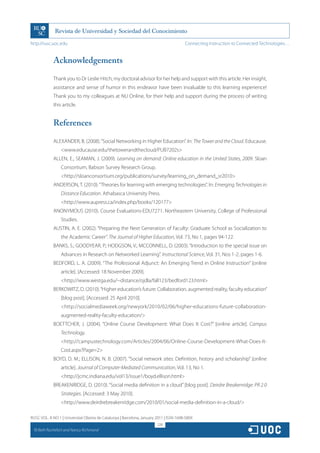 http://rusc.uoc.edu                                                                     Connecting Instruction to Connected Technologies…


               Acknowledgements

               Thank you to Dr Leslie Hitch, my doctoral advisor for her help and support with this article. Her insight,
               assistance and sense of humor in this endeavor have been invaluable to this learning experience!
               Thank you to my colleagues at NU Online, for their help and support during the process of writing
               this article.


               References

               ALEXANDER, B. (2008). “Social Networking in Higher Education”. In: The Tower and the Cloud. Educause.
                   www.educause.edu/thetowerandthecloud/PUB7202s
               ALLEN, E.; SEAMAN, J. (2009). Learning on demand: Online education in the United States, 2009. Sloan
                   Consortium, Babson Survey Research Group.
                   http://sloanconsortium.org/publications/survey/learning_on_demand_sr2010
               ANDERSON, T. (2010). “Theories for learning with emerging technologies”. In: Emerging Technologies in
                   Distance Education. Athabasca University Press.
                   http://www.aupress.ca/index.php/books/120177
               ANONYMOUS (2010). Course Evaluations-EDU7271. Northeastern University, College of Professional
                   Studies.
               AUSTIN, A. E. (2002). “Preparing the Next Generation of Faculty: Graduate School as Socialization to
                   the Academic Career”. The Journal of Higher Education, Vol. 73, No 1, pages 94-122.
               BANKS, S.; GOODYEAR, P.; HODGSON, V.; MCCONNELL, D. (2003). “Introduction to the special issue on
                   Advances in Research on Networked Learning”. Instructional Science, Vol. 31, Nos 1-2, pages 1-6.
               BEDFORD, L. A. (2009). “The Professional Adjunct: An Emerging Trend in Online Instruction” [online
                   article]. [Accessed: 18 November 2009].
                   http://www.westga.edu/~distance/ojdla/fall123/bedford123.html
               BERKOWITZ, D. (2010). “Higher education’s future: Collaboration, augmented reality, faculty education”
                   [blog post]. [Accessed: 25 April 2010].
                   http://socialmediaweek.org/newyork/2010/02/06/higher-educations-future-collaboration-
                   augmented-reality-faculty-education/
               BOETTCHER, J. (2004). “Online Course Development: What Does It Cost?” [online article]. Campus
                   Technology.
                   http://campustechnology.com/Articles/2004/06/Online-Course-Development-What-Does-It-
                   Cost.aspx?Page=2
               BOYD, D. M.; ELLISON, N. B. (2007). “Social network sites: Definition, history and scholarship” [online
                   article]. Journal of Computer-Mediated Communication, Vol. 13, No 1.
                   http://jcmc.indiana.edu/vol13/issue1/boyd.ellison.html
               BREAKENRIDGE, D. (2010). “Social media definition in a cloud” [blog post]. Deirdre Breakenridge: PR 2.0
                   Strategies. [Accessed: 3 May 2010].
                   http://www.deirdrebreakenridge.com/2010/01/social-media-definition-in-a-cloud/

RUSC VOL. 8 NO 1 | Universitat Oberta de Catalunya | Barcelona, January 2011 | ISSN 1698-580X
                                                                        228
  CC
       Beth Rochefort and Nancy Richmond
 