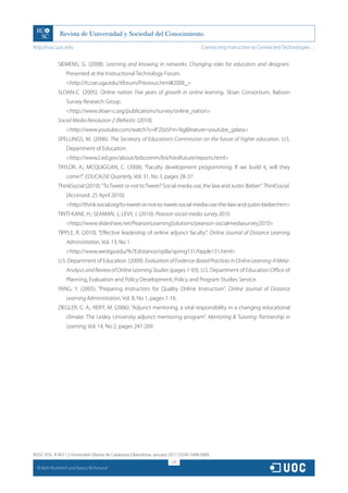 http://rusc.uoc.edu                                                                     Connecting Instruction to Connected Technologies…


               SIEMENS, G. (2008). Learning and knowing in networks: Changing roles for educators and designers.
                   Presented at the Instructional Technology Forum.
                   http://it.coe.uga.edu/itforum/Previous.html#2008_
               SLOAN-C. (2005). Online nation: Five years of growth in online learning. Sloan Consortium, Babson
                   Survey Research Group.
                   http://www.sloan-c.org/publications/survey/online_nation
               Social Media Revolution 2 (Refresh). (2010).
                   http://www.youtube.com/watch?v=lFZ0z5Fm-Ngfeature=youtube_gdata
               SPELLINGS, M. (2006). The Secretary of Education’s Commission on the future of higher education. U.S.
                   Department of Education.
                   http://www2.ed.gov/about/bdscomm/list/hiedfuture/reports.html
               TAYLOR, A.; MCQUIGGAN, C. (2008). “Faculty development programming: If we build it, will they
                   come?”. EDUCAUSE Quarterly, Vol. 31, No 3, pages 28-37.
               ThinkSocial (2010). “To Tweet or not to Tweet? Social media use, the law and Justin Bieber”. ThinkSocial.
                   [Accessed: 25 April 2010].
                   http://think-social.org/to-tweet-or-not-to-tweet-social-media-use-the-law-and-justin-bieber.htm
               TINTI-KANE, H.; SEAMAN, J.; LEVY, J. (2010). Pearson social media survey 2010.
                   http://www.slideshare.net/PearsonLearningSolutions/pearson-socialmediasurvey2010
               TIPPLE, R. (2010). “Effective leadership of online adjunct faculty”. Online Journal of Distance Learning
                   Administration, Vol. 13, No 1.
                   http://www.westga.edu/%7Edistance/ojdla/spring131/tipple131.html
               U.S. Department of Education. (2009). Evaluation of Evidence-Based Practices in Online Learning: A Meta-
                   Analysis and Review of Online Learning Studies (pages 1-93). U.S. Department of Education Office of
                   Planning, Evaluation and Policy Development, Policy and Program Studies Service.
               YANG, Y. (2005). “Preparing Instructors for Quality Online Instruction”. Online Journal of Distance
                   Learning Administration, Vol. 8, No 1, pages 1-16.
               ZIEGLER, C. A.; REIFF, M. (2006). “Adjunct mentoring, a vital responsibility in a changing educational
                   climate: The Lesley University adjunct mentoring program”. Mentoring  Tutoring: Partnership in
                   Learning, Vol. 14, No 2, pages 247-269.




RUSC VOL. 8 NO 1 | Universitat Oberta de Catalunya | Barcelona, January 2011 | ISSN 1698-580X
                                                                         231
  CC
       Beth Rochefort and Nancy Richmond
 