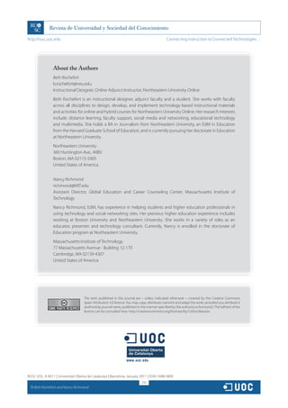 http://rusc.uoc.edu                                                                              Connecting Instruction to Connected Technologies…




                  About the Authors
                  Beth Rochefort
                  b.rochefort@neu.edu
                  Instructional Designer, Online Adjunct Instructor, Northeastern University Online
                  Beth Rochefort is an instructional designer, adjunct faculty and a student. She works with faculty
                  across all disciplines to design, develop, and implement technology-based instructional materials
                  and activities for online and hybrid courses for Northeastern University Online. Her research interests
                  include: distance learning, faculty support, social media and networking, educational technology
                  and multimedia. She holds a BA in Journalism from Northeastern University, an EdM in Education
                  from the Harvard Graduate School of Education, and is currently pursuing her doctorate in Education
                  at Northeastern University.
                  Northeastern University
                  360 Huntington Ave., 40BV
                  Boston, MA 02115-5005
                  United States of America


                  Nancy Richmond
                  richmond@MIT.edu
                  Assistant Director, Global Education and Career Counseling Center, Massachusetts Institute of
                  Technology
                  Nancy Richmond, EdM, has experience in helping students and higher education professionals in
                  using technology and social networking sites. Her previous higher education experience includes
                  working at Boston University and Northeastern University. She works in a variety of roles as an
                  educator, presenter and technology consultant. Currently, Nancy is enrolled in the doctorate of
                  Education program at Northeastern University.
                  Massachusetts Institute of Technology
                  77 Massachusetts Avenue - Building 12-170
                  Cambridge, MA 02139-4307
                  United States of America




                                     The texts published in this journal are – unless indicated otherwise – covered by the Creative Commons
                                     Spain Attribution 3.0 licence. You may copy, distribute, transmit and adapt the work, provided you attribute it
                                     (authorship, journal name, publisher) in the manner specified by the author(s) or licensor(s). The full text of the
                                     licence can be consulted here: http://creativecommons.org/licenses/by/3.0/es/deed.en.




RUSC VOL. 8 NO 1 | Universitat Oberta de Catalunya | Barcelona, January 2011 | ISSN 1698-580X
                                                                               232
  CC
       Beth Rochefort and Nancy Richmond
 