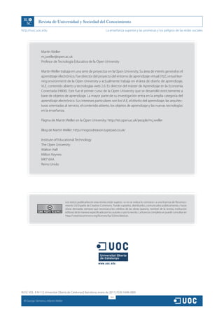http://rusc.uoc.edu                                                         La enseñanza superior y las promesas y los peligros de las redes sociales




                   Martin Weller
                   m.j.weller@open.ac.uk
                   Profesor de Tecnología Educativa de la Open University

                   Martin Weller trabaja en una serie de proyectos en la Open University. Su área de interés general es el
                   aprendizaje electrónico. Fue director del proyecto del entorno de aprendizaje virtual (VLE; virtual lear-
                   ning environment) de la Open University y actualmente trabaja en el área de diseño de aprendizaje,
                   VLE, contenido abierto y tecnologías web 2.0. Es director del máster de Aprendizaje en la Economía
                   Conectada (H806). Este fue el primer curso de la Open University que se desarrolló estrictamente a
                   base de objetos de aprendizaje. La mayor parte de su investigación entra en la amplia categoría del
                   aprendizaje electrónico. Sus intereses particulares son los VLE, el diseño del aprendizaje, las arquitec-
                   turas orientadas al servicio, el contenido abierto, los objetos de aprendizaje y las nuevas tecnologías
                   en la enseñanza.

                   Página de Martin Weller en la Open University: http://iet.open.ac.uk/people/m.j.weller

                   Blog de Martin Weller: http://nogoodreason.typepad.co.uk/

                   Institute of Educational Technology
                   The Open University
                   Walton Hall
                   Milton Keynes
                   MK7 6AA
                   Reino Unido




                                        Los textos publicados en esta revista están sujetos –si no se indica lo contrario– a una licencia de Reconoci-
                                        miento 3.0 España de Creative Commons. Puede copiarlos, distribuirlos, comunicarlos públicamente y hacer
                                        obras derivadas siempre que reconozca los créditos de las obras (autoría, nombre de la revista, institución
                                        editora) de la manera especificada por los autores o por la revista. La licencia completa se puede consultar en
                                        http://creativecommons.org/licenses/by/3.0/es/deed.es.




RUSC VOL. 8 N.º 1 | Universitat Oberta de Catalunya | Barcelona, enero de 2011 | ISSN 1698-580X
                                                                                 163
  CC
       George Siemens y Martin Weller
 