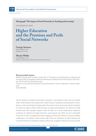 http://rusc.uoc.edu




               Monograph “The Impact of Social Networks on Teaching and Learning”

               INTRODUCTION

               Higher Education
               and the Promises and Perils
               of Social Networks
               George Siemens
               gsiemens@gmail.com
               Athabasca University


               Martin Weller
               m.j.weller@open.ac.uk
               Professor of Educational Technology of the Open University




               Recommended citation
               SIEMENS, George; WELLER, Martin (coord.) (2011). “The Impact of Social Networks on Teaching and
               Learning” [online monograph]. Revista de Universidad y Sociedad del Conocimiento (RUSC). Vol. 8, No 1,
               pp. 164-170. UOC. [Accessed: dd/mm/yy].
               <http://rusc.uoc.edu/ojs/index.php/rusc/article/view/v8n1-siemens-weller/v8n1-siemens-weller-
               eng>
               ISSN 1698-580X




               The last decade has produced tremendous innovation in how people connect with one another
               online. Social networks have experienced a rapid increase in popularity, producing both concerns
               (privacy, content ownership) and opportunities. The articles in this journal can be viewed as attempts
               to answer the question: What should educators do about social networks? The advent of socially
               oriented tools, often grouped together under the Web 2.0 or social media banner, represents
               something of a dilemma for higher education. Social network sites (SNSs) can be a real benefit
               for learners as they encourage peer-to-peer dialogue, promote the sharing of resources, facilitate
               collaboration, and develop communication skills. These are all features of online learning that
               conventional learning management systems (LMSs) have struggled to realize over the past decade

RUSC VOL. 8 No 1 | Universitat Oberta de Catalunya | Barcelona, January 2011 | ISSN 1698-580X
                                                                         164
  CC
       George Siemens and Martin Weller
 