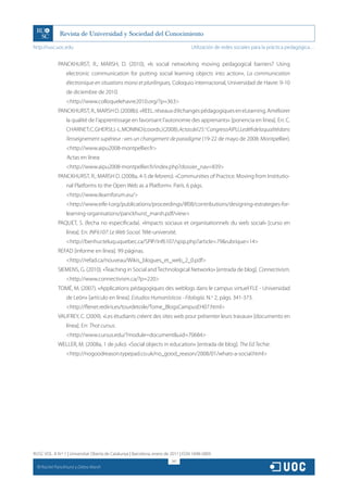 http://rusc.uoc.edu                                                                 Utilización de redes sociales para la práctica pedagógica…


               PANCKHURST, R.; MARSH, D. (2010), «Is social networking moving pedagogical barriers? Using
                    electronic communication for putting social learning objects into action», La communication
                    électronique en situations mono et plurilingues, Coloquio internacional, Universidad de Havre: 9-10
                    de diciembre de 2010.
                    http://www.colloquelehavre2010.org/?p=363
               PANCKHURST, R., MARSH D. (2008b). «REEL: réseaux d’échanges pédagogiques en eLearning. Améliorer
                    la qualité de l’apprentissage en favorisant l’autonomie des apprenants» [ponencia en línea]. En: C.
                    CHARNET; C. GHERSI; J.-L. MONINO (coords.) (2008). Actas del 25.o Congreso AIPU, Le défi de la qualité dans
                    l’enseignement supérieur : vers un changement de paradigme (19-22 de mayo de 2008: Montpellier).
                    http://www.aipu2008-montpellier.fr
                    Actas en línea:
                    http://www.aipu2008-montpellier.fr/index.php?dossier_nav=839
               PANCKHURST, R.; MARSH D. (2008a, 4-5 de febrero). «Communities of Practice. Moving from Institutio-
                    nal Platforms to the Open Web as a Platform». París. 6 págs.
                    http://www.ilearnforum.eu/
                    http://www.eife-l.org/publications/proceedings/ilf08/contributions/designing-estrategies-for-
                    learning-organisations/panckhurst_marsh.pdf/view
               PAQUET, S. (fecha no especificada). «Impacts sociaux et organisationnels du web social» [curso en
                    línea]. En: INF6107: Le Web Social. Télé-université.
                    http://benhur.teluq.uquebec.ca/SPIP/inf6107/spip.php?article=79rubrique=14
               REFAD [informe en línea]. 99 páginas.
                    http://refad.ca/nouveau/Wikis_blogues_et_web_2_0.pdf
               SIEMENS, G. (2010). «Teaching in Social and Technological Networks» [entrada de blog]. Connectivism.
                    http://www.connectivism.ca/?p=220
               TOMÉ, M. (2007). «Applications pédagogiques des weblogs dans le campus virtuel FLE - Universidad
                    de León» [artículo en línea]. Estudios Humanísticos - Filología. N.o 2, págs. 341-373.
                    http://flenet.rediris.es/tourdetoile/Tome_BlogsCampusEH07.html
               VAUFREY, C. (2009). «Les étudiants créent des sites web pour présenter leurs travaux» [documento en
                    línea]. En: Thot cursus.
                    http://www.cursus.edu/?module=documentuid=70684
               WELLER, M. (2008a, 1 de julio). «Social objects in education» [entrada de blog]. The Ed Techie.
                    http://nogoodreason.typepad.co.uk/no_good_reason/2008/01/whats-a-social.html




RUSC VOL. 8 N.º 1 | Universitat Oberta de Catalunya | Barcelona, enero de 2011 | ISSN 1698-580X
                                                                         247
  CC
       Rachel Panckhurst y Debra Marsh
 