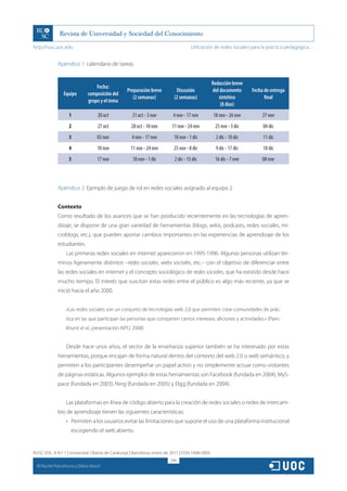 http://rusc.uoc.edu                                                                  Utilización de redes sociales para la práctica pedagógica…


               Apéndice 1: calendario de tareas


                                                                                                  Redacción breve
                                   Fecha:
                                                  Preparación breve         Discusión             del documento      Fecha de entrega
                  Equipo       composición del
                                                     (2 semanas)           (2 semanas)               sintético             final
                               grupo y el tema
                                                                                                      (8 días)
                     1              20 oct           21 oct - 3 nov        4 nov - 17 nov         18 nov - 26 nov         27 nov
                     2              27 oct          28 oct - 10 nov       11 nov - 24 nov          25 nov - 3 dic         04 dic
                     3              03 nov           4 nov - 17 nov        18 nov - 1 dic           2 dic - 10 dic        11 dic
                     4              10 nov          11 nov - 24 nov        25 nov - 8 dic           9 dic - 17 dic        18 dic
                     5              17 nov           18 nov - 1 dic        2 dic - 15 dic          16 dic - 7 ene         08 ene



               Apéndice 2: Ejemplo de juego de rol en redes sociales asignado al equipo 2


               Contexto
               Como resultado de los avances que se han producido recientemente en las tecnologías de apren-
               dizaje, se dispone de una gran variedad de herramientas (blogs, wikis, podcasts, redes sociales, mi-
               croblogs, etc.), que pueden aportar cambios importantes en las experiencias de aprendizaje de los
               estudiantes.
                    Las primeras redes sociales en internet aparecieron en 1995-1996. Algunas personas utilizan tér-
               minos ligeramente distintos –redes sociales, webs sociales, etc.– con el objetivo de diferenciar entre
               las redes sociales en internet y el concepto sociológico de redes sociales, que ha existido desde hace
               mucho tiempo. El interés que suscitan estas redes entre el público es algo más reciente, ya que se
               inició hacia el año 2000.


                    «Las redes sociales son un conjunto de tecnologías web 2.0 que permiten crear comunidades de prác-
                    tica en las que participan las personas que comparten ciertos intereses, aficiones y actividades.» (Panc-
                    khurst et al., presentación AIPU, 2008)


                    Desde hace unos años, el sector de la enseñanza superior también se ha interesado por estas
               herramientas, porque encajan de forma natural dentro del contexto del web 2.0 o web semántico, y
               permiten a los participantes desempeñar un papel activo y no simplemente actuar como visitantes
               de páginas estáticas. Algunos ejemplos de estas herramientas son Facebook (fundada en 2004), MyS-
               pace (fundada en 2003), Ning (fundada en 2005) y Elgg (fundada en 2004).


                    Las plataformas en línea de código abierto para la creación de redes sociales o redes de intercam-
               bio de aprendizaje tienen las siguientes características:
                    •	 Permiten a los usuarios evitar las limitaciones que supone el uso de una plataforma institucional
                      escogiendo el web abierto.


RUSC VOL. 8 N.º 1 | Universitat Oberta de Catalunya | Barcelona, enero de 2011 | ISSN 1698-580X
                                                                         248
  CC
       Rachel Panckhurst y Debra Marsh
 