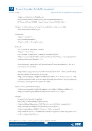 http://rusc.uoc.edu                                                                 Utilización de redes sociales para la práctica pedagógica…


                    http://www.mlearning-conf.org/cfp.asp
                    http://www.academic-conferences.org/icel/icel2009/icel09-home.htm
                    23.o Congreso Mundial del ICDE: http://www.ou.nl/eCache/DEF/80/137.html


               Congreso de redes sociales y enseñanza, Universidad de Montreal (marzo de 2009)
                    http://www.matimtl.ca/web20.jsp


               Asociaciones
                    http://www.eadtu.nl/
                    http://www.educause.edu/
                    http://www.eden-online.org/eden.php


               En francés:
                    Thot - le monde de la formation à distance
                    http://www.cursus.edu/
                    Buscar «réseaux sociaux» («redes sociales») en el sitio web de Thot
                    http://www.cursus.edu/?module=searchsearchString=r%C3%A9seaux+sociauxsearchType=
                    ANDsearchModule=ALLsubject=117


                    «Twitter, Facebook et Skype en faveur de la neutralité du web» («Twitter, Facebook y Skype a favor de la
                    neutralidad del web») (20/10/09)


                    http://technaute.cyberpresse.ca/nouvelles/internet/200910/20/01-913045-twitter-facebook-
                    et-skype-en-faveur-de-la-neutralite-du-web.php
                    http://veillepedagogique.blog.lemonde.fr/2009/07/08/%C2%AB-les-reseaux-sociaux-outils-
                    d%E2%80%99apprentissage-en-devenir-applications-a-la-veille-et-a-l%E2%80%99intelligence-
                    economique-en-enseignement-superieur-%C2%BB/


               Redes sociales y aprendizaje de lenguas
                    http://www.cursus.edu/?module=blogsaction=getPostbid=12btype=USERuid=19
                    http://www.francoisguite.com/2009/03/les-reseaux-sociaux-en-education/


               En inglés:
                    Comparación de Facebook, Ning y Elgg
                    http://c4lpt.co.uk/handbook/comparison.html
                    http://web20teach.blogspot.com/2007/08/twitter-tweets-for-higher-education.html
                    http://chronicle.com/blogPost/A-Professor-s-Tips-for-Using/3643
                    http://www.lexrigby.com/2008/11/17/twitter-in-higher-education/
                    http://www.facultyfocus.com/free-report/twitter-in-higher-education-usage-habits-and-
                    trends-of-todays-college-faculty/



RUSC VOL. 8 N.º 1 | Universitat Oberta de Catalunya | Barcelona, enero de 2011 | ISSN 1698-580X
                                                                          251
  CC
       Rachel Panckhurst y Debra Marsh
 