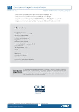 http://rusc.uoc.edu                                                                          Utilización de redes sociales para la práctica pedagógica…


                    http://www.universitybusiness.com/viewarticle.aspx?articleid=1285
                    http://www.classroom20.com/forum/topics/649749:Topic:147280
                    http://nancywozniak.wordpress.com/2008/07/09/the-use-of-facebook-in-education/
                    http://www.miltonramirez.com/2008/11/can-facebook-be-used-in-education.html




                  Sobre las autoras

                  Dra. Rachel Panckhurst
                  rachel.panckhurst@univ-montp3.fr
                  Universidad de Montpellier 3
                  Profesora / profesora adjunta
                  Lingüística
                  Lingüística computacional
                  Universidad Paul-Valéry de Montpellier 3
                  Route de Mende
                  34199 Montpellier Cedex 5
                  Francia


                  Debra Marsh
                  debramarsh@gmail.com
                  iConnect
                  Consultora de aprendizaje electrónico




                                         Los textos publicados en esta revista están sujetos –si no se indica lo contrario– a una licencia de Reconoci-
                                         miento 3.0 España de Creative Commons. Puede copiarlos, distribuirlos, comunicarlos públicamente y hacer
                                         obras derivadas siempre que reconozca los créditos de las obras (autoría, nombre de la revista, institución
                                         editora) de la manera especificada por los autores o por la revista. La licencia completa se puede consultar en
                                         http://creativecommons.org/licenses/by/3.0/es/deed.es.




RUSC VOL. 8 N.º 1 | Universitat Oberta de Catalunya | Barcelona, enero de 2011 | ISSN 1698-580X
                                                                                  252
  CC
       Rachel Panckhurst y Debra Marsh
 