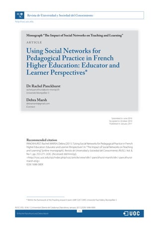 http://rusc.uoc.edu




               Monograph “The Impact of Social Networks on Teaching and Learning”

               ARTICLE

               Using Social Networks for
               Pedagogical Practice in French
               Higher Education: Educator and
               Learner Perspectives*
               Dr Rachel Panckhurst
               rachel.panckhurst@univ-montp3.fr
               Université Montpellier 3


               Debra Marsh
               debramarsh@gmail.com
               iConnect



                                                                                                                Submitted in: June 2010
                                                                                                              Accepted in: October 2010
                                                                                                              Published in: January 2011




               Recommended citation
               PANCKHURST, Rachel; MARSH, Debra (2011). “Using Social Networks for Pedagogical Practice in French
               Higher Education: Educator and Learner Perspectives”. In: “The Impact of Social Networks on Teaching
               and Learning” [online monograph]. Revista de Universidad y Sociedad del Conocimiento (RUSC). Vol. 8,
               No 1, pp. 253-271. UOC. [Accessed: dd/mm/yy].
               http://rusc.uoc.edu/ojs/index.php/rusc/article/view/v8n1-panckhurst-marsh/v8n1-panckhurst-
               marsh-eng
               ISSN 1698-580X




               * Within the framework of the Praxiling research team UMR 5267 CNRS Université Paul-Valéry Montpellier 3


RUSC VOL. 8 No 1 | Universitat Oberta de Catalunya | Barcelona, January 2011 | ISSN 1698-580X
                                                                          253
  CC
       Rachel Panckhurst and Debra Marsh
 
