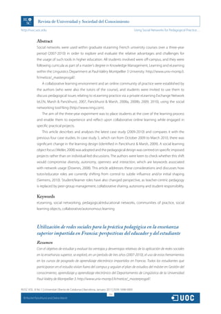 http://rusc.uoc.edu                                                                             Using Social Networks for Pedagogical Practice…


               Abstract
               Social networks were used within graduate eLearning French university courses over a three-year
               period (2007-2010) in order to explore and evaluate the relative advantages and challenges for
               the usage of such tools in higher education. All students involved were off-campus, and they were
               following curricula as part of a master’s degree in Knowledge Management, Learning and eLearning
               within the Linguistics Department at Paul-Valéry Montpellier 3 University: http://www.univ-montp3.
               fr/metice/_masterprogaf/.
                   A collaborative learning environment and an online community of practice were established by
               the authors (who were also the tutors of the course), and students were invited to use them to
               discuss pedagogical issues relating to eLearning practice via a private eLearning Exchange Network
               (eLEN, Marsh  Panckhurst, 2007, Panckhurst  Marsh, 2008a, 2008b, 2009, 2010), using the social
               networking tool Ning (http://www.ning.com).
                   The aim of the three-year experiment was to place students at the core of the learning process
               and enable them to experience and reflect upon collaborative online learning while engaged in
               specific practical projects.
                   This article describes and analyses the latest case study (2009-2010) and compares it with the
               previous four case studies. In case study 5, which ran from October 2009 to March 2010, there was
               significant change in the learning design (identified in Panckhurst  Marsh, 2009). A social learning
               object focus (Weller, 2008) was adopted and the pedagogical design was centred on specific imposed
               projects rather than on individual-led discussions. The authors were keen to check whether this shift
               would compromise diversity, autonomy, openness and interaction, which are keywords associated
               with network usage (Downes, 2008). This article addresses these considerations and discusses how
               tutor/educator roles are currently shifting from control to subtle influence and/or initial shaping
               (Siemens, 2010). Student/learner roles have also changed perspective, as teacher-centric pedagogy
               is replaced by peer-group management, collaborative sharing, autonomy and student responsibility.

               Keywords
               eLearning, social networking, pedagogical/educational networks, communities of practice, social
               learning objects, collaborative/autonomous learning



               Utilización de redes sociales para la práctica pedagógica en la enseñanza
               superior impartida en Francia: perspectivas del educador y del estudiante
               Resumen
               Con el objetivo de estudiar y evaluar las ventajas y desventajas relativas de la aplicación de redes sociales
               en la enseñanza superior, se exploró, en un período de tres años (2007-2010), el uso de estas herramientas
               en los cursos de posgrado de aprendizaje electrónico impartidos en Francia. Todos los estudiantes que
               participaron en el estudio vivían fuera del campus y seguían el plan de estudios del máster en Gestión del
               conocimiento, aprendizaje y aprendizaje electrónico del Departamento de Lingüística de la Universidad
               Paul-Valéry de Montpellier 3: http://www.univ-montp3.fr/metice/_masterprogaf/.

RUSC VOL. 8 No 1 | Universitat Oberta de Catalunya | Barcelona, January 2011 | ISSN 1698-580X
                                                                         254
  CC
       Rachel Panckhurst and Debra Marsh
 