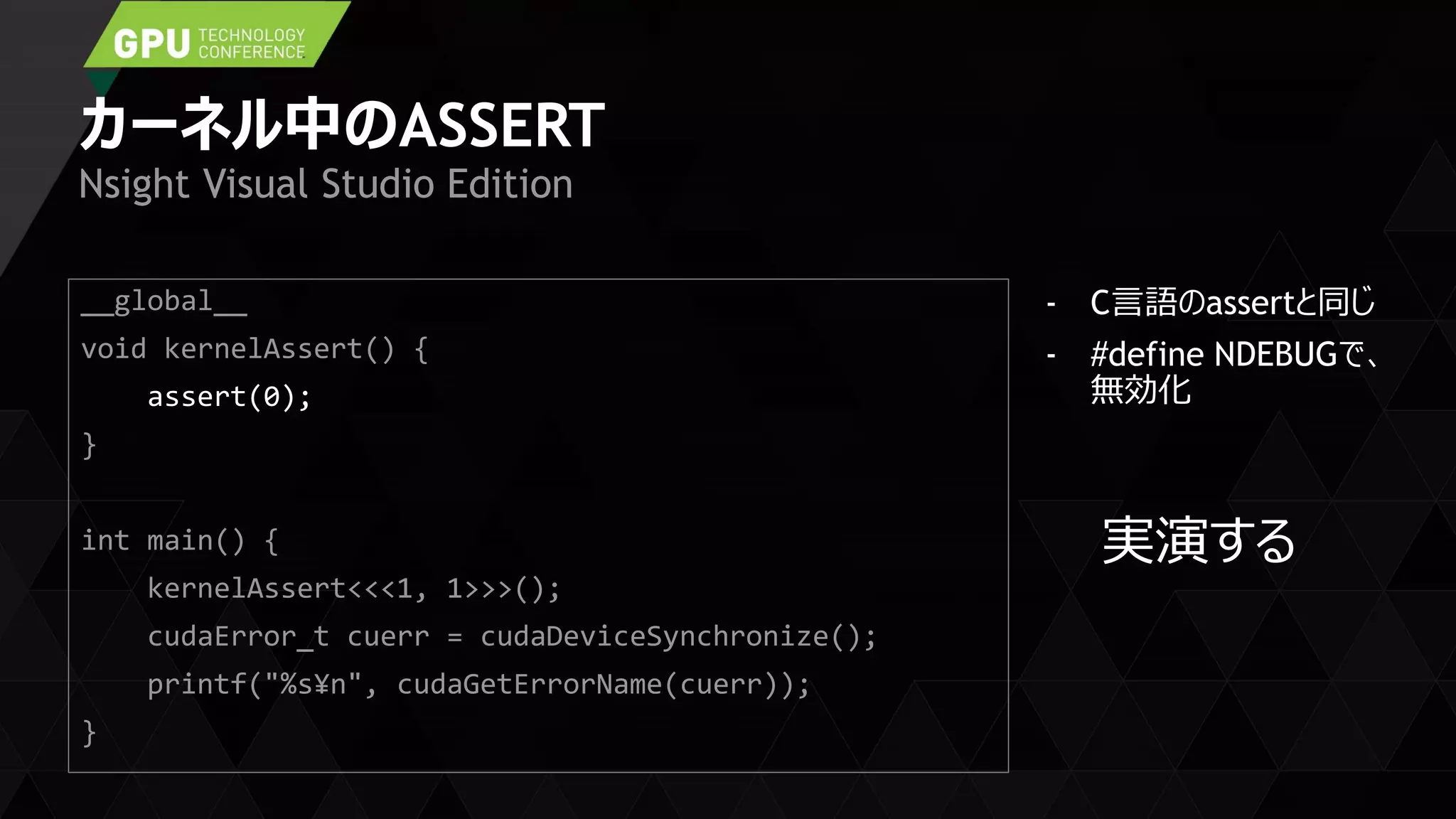 カーネル中のASSERT
- C言語のassertと同じ
- #define NDEBUGで、
無効化
Nsight Visual Studio Edition
__global__
void kernelAssert() {
assert(0);
}
int main() {
kernelAssert<<<1, 1>>>();
cudaError_t cuerr = cudaDeviceSynchronize();
printf("%s¥n", cudaGetErrorName(cuerr));
}
実演する
 