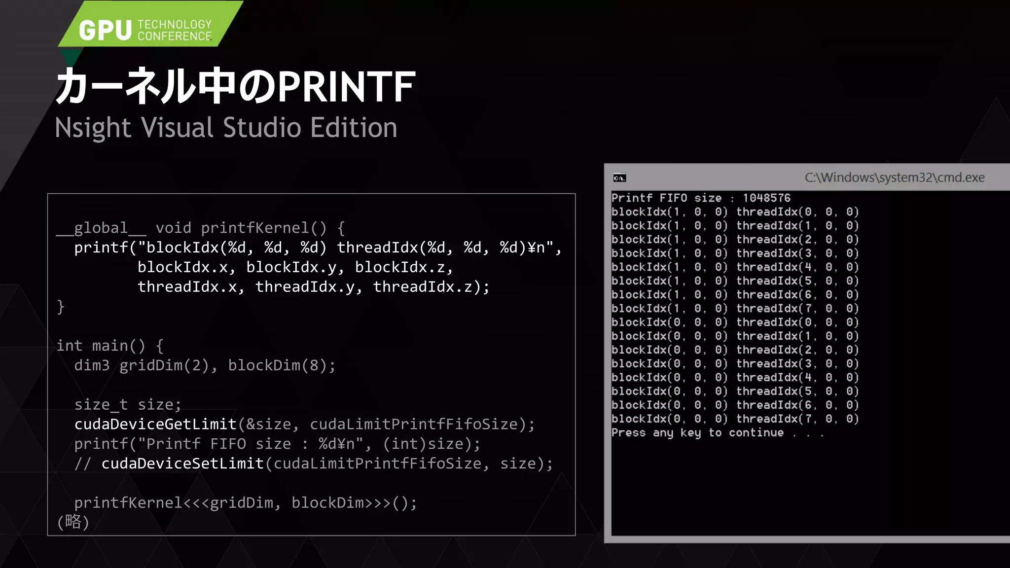 カーネル中のPRINTF
Nsight Visual Studio Edition
__global__ void printfKernel() {
printf("blockIdx(%d, %d, %d) threadIdx(%d, %d, %d)¥n",
blockIdx.x, blockIdx.y, blockIdx.z,
threadIdx.x, threadIdx.y, threadIdx.z);
}
int main() {
dim3 gridDim(2), blockDim(8);
size_t size;
cudaDeviceGetLimit(&size, cudaLimitPrintfFifoSize);
printf("Printf FIFO size : %d¥n", (int)size);
// cudaDeviceSetLimit(cudaLimitPrintfFifoSize, size);
printfKernel<<<gridDim, blockDim>>>();
(略)
 