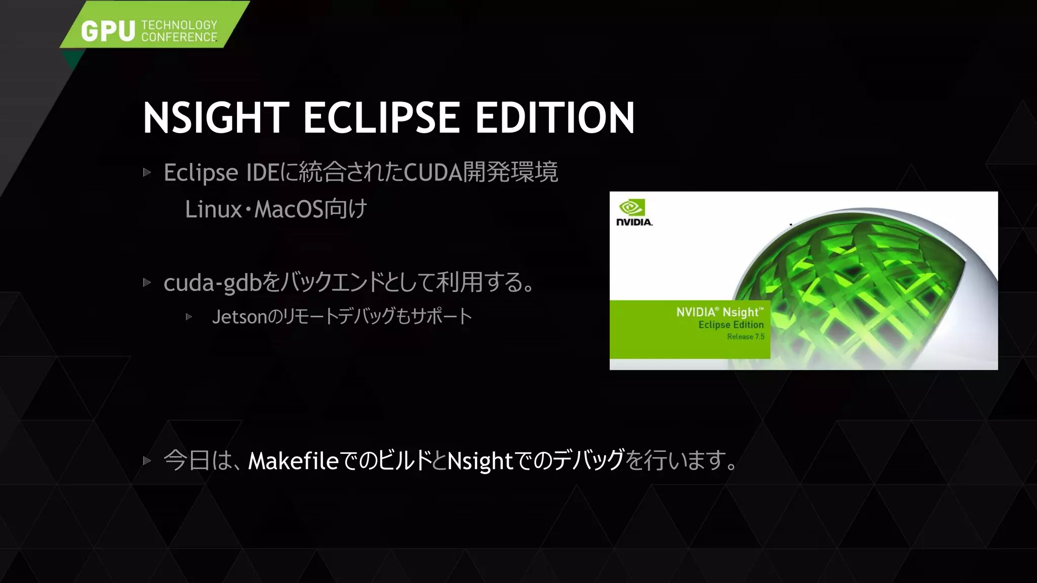 NSIGHT ECLIPSE EDITION
Eclipse IDEに統合されたCUDA開発環境
Linux・MacOS向け
cuda-gdbをバックエンドとして利用する。
Jetsonのリモートデバッグもサポート
今日は、MakefileでのビルドとNsightでのデバッグを行います。
 