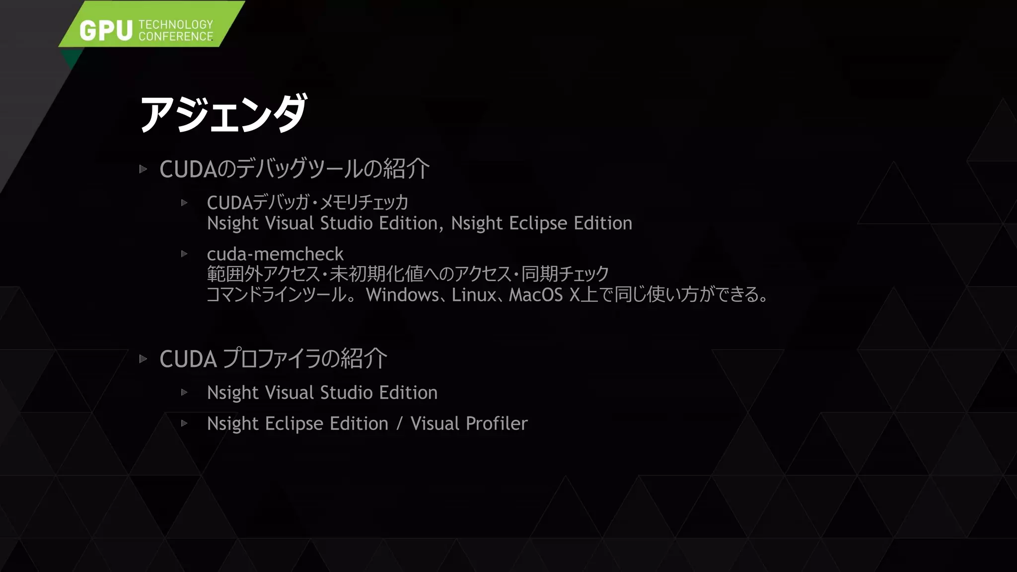 アジェンダ
CUDAのデバッグツールの紹介
CUDAデバッガ・メモリチェッカ
Nsight Visual Studio Edition, Nsight Eclipse Edition
cuda-memcheck
範囲外アクセス・未初期化値へのアクセス・同期チェック
コマンドラインツール。 Windows、Linux、MacOS X上で同じ使い方ができる。
CUDA プロファイラの紹介
Nsight Visual Studio Edition
Nsight Eclipse Edition / Visual Profiler
 