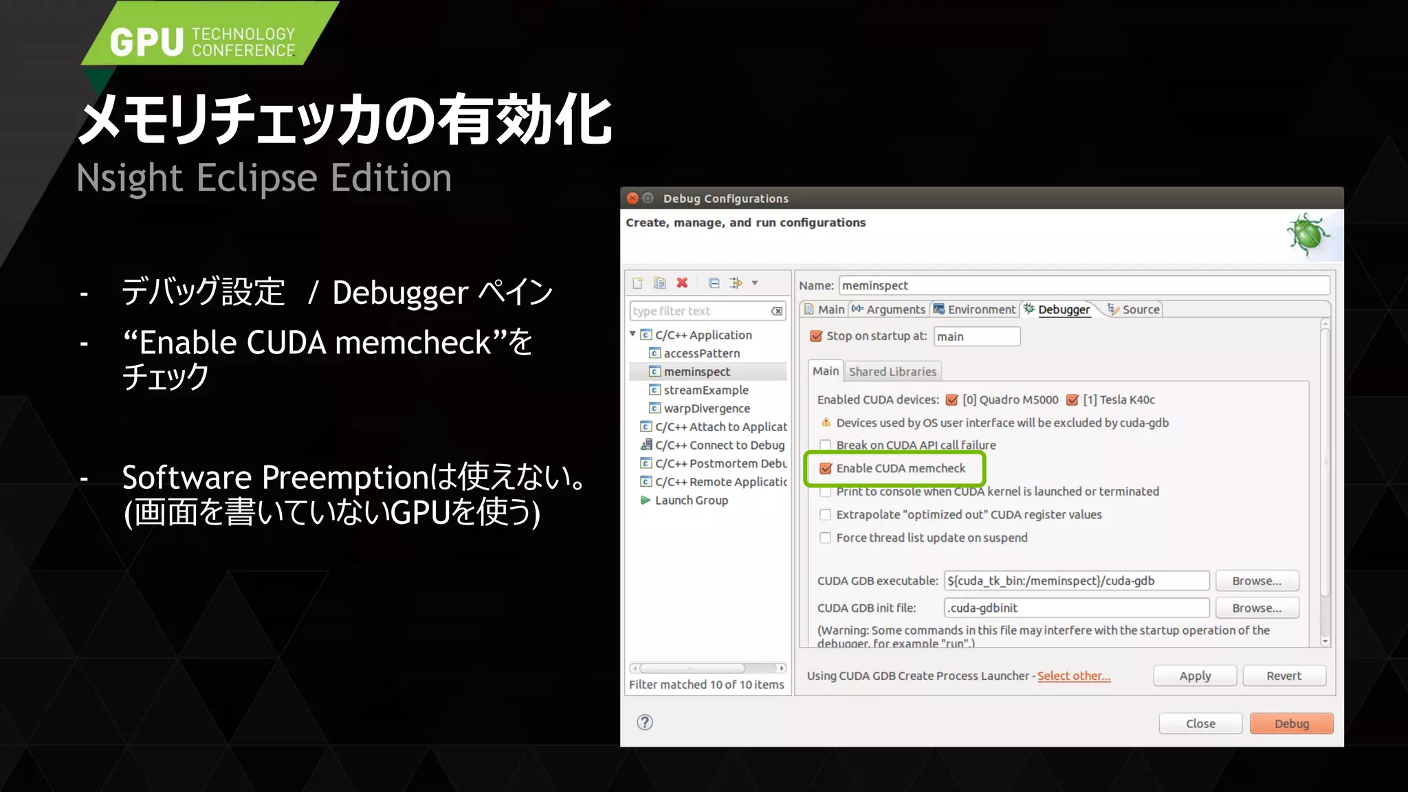 メモリチェッカの有効化
- デバッグ設定 / Debugger ペイン
- “Enable CUDA memcheck”を
チェック
- Software Preemptionは使えない。
(画面を書いていないGPUを使う)
Nsight Eclipse Edition
 
