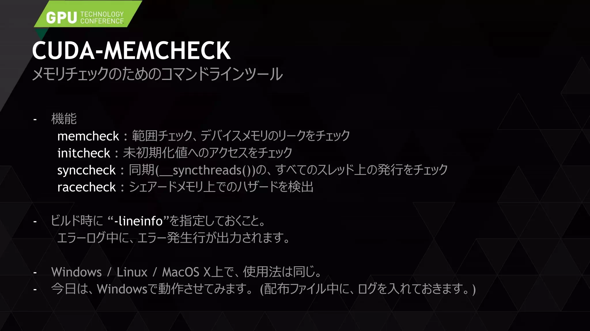 CUDA-MEMCHECK
- 機能
memcheck : 範囲チェック、デバイスメモリのリークをチェック
initcheck : 未初期化値へのアクセスをチェック
synccheck : 同期(__syncthreads())の、すべてのスレッド上の発行をチェック
racecheck : シェアードメモリ上でのハザードを検出
- ビルド時に “-lineinfo”を指定しておくこと。
エラーログ中に、エラー発生行が出力されます。
- Windows / Linux / MacOS X上で、使用法は同じ。
- 今日は、Windowsで動作させてみます。 (配布ファイル中に、ログを入れておきます。)
メモリチェックのためのコマンドラインツール
 