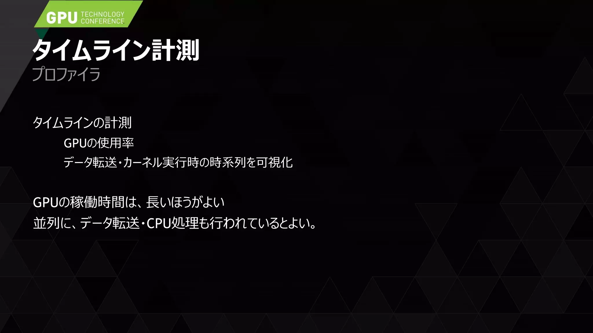タイムライン計測
タイムラインの計測
GPUの使用率
データ転送・カーネル実行時の時系列を可視化
GPUの稼働時間は、長いほうがよい
並列に、データ転送・CPU処理も行われているとよい。
プロファイラ
 