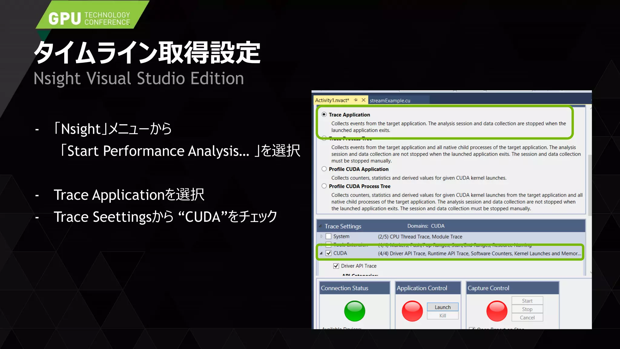 タイムライン取得設定
- 「Nsight」メニューから
「Start Performance Analysis… 」を選択
- Trace Applicationを選択
- Trace Seettingsから “CUDA”をチェック
Nsight Visual Studio Edition
 