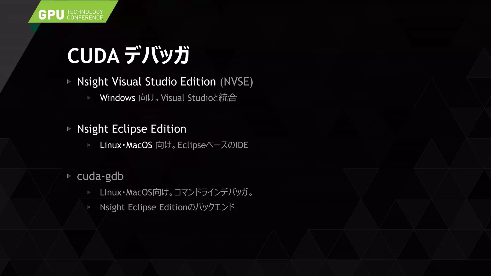 CUDA デバッガ
Nsight Visual Studio Edition (NVSE)
Windows 向け。Visual Studioと統合
Nsight Eclipse Edition
Linux・MacOS 向け。EclipseベースのIDE
cuda-gdb
LInux・MacOS向け。コマンドラインデバッガ。
Nsight Eclipse Editionのバックエンド
 