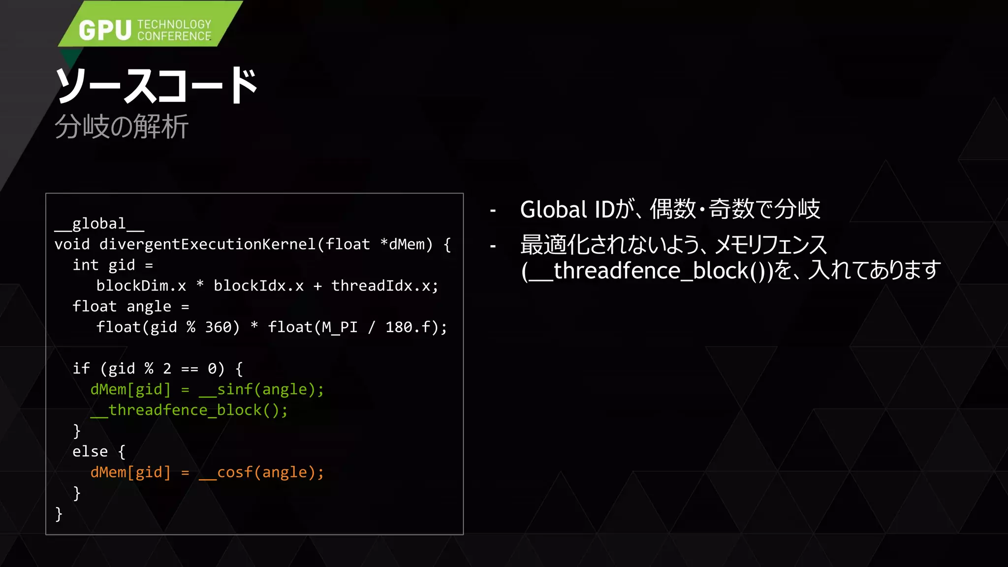 ソースコード
- Global IDが、偶数・奇数で分岐
- 最適化されないよう、メモリフェンス
(__threadfence_block())を、入れてあります
分岐の解析
__global__
void divergentExecutionKernel(float *dMem) {
int gid =
blockDim.x * blockIdx.x + threadIdx.x;
float angle =
float(gid % 360) * float(M_PI / 180.f);
if (gid % 2 == 0) {
dMem[gid] = __sinf(angle);
__threadfence_block();
}
else {
dMem[gid] = __cosf(angle);
}
}
 