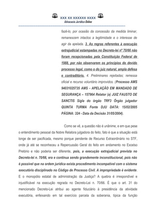 XXX XX XXXXXX XXXX
Advocacia Jurídica Online
__________________________________________________
fazê-lo, por ocasião da concessão da medida liminar,
remanescem intactos a legitimidade e o interesse de
agir da apelada. 3. As regras referentes à execução
extrajudicial estampadas no Decreto-lei nº 70/66 não
foram recepcionadas pela Constituição Federal de
1988, por não observarem os princípios do devido
processo legal, como o do juiz natural, ampla defesa
e contraditório. 4. Preliminares rejeitadas; remessa
oficial e recurso voluntário improvidos. (Processo AMS
94031025735 AMS - APELAÇÃO EM MANDADO DE
SEGURANÇA – 157964 Relator (a) JUIZ FAUSTO DE
SANCTIS Sigla do órgão TRF3 Órgão julgador
QUINTA TURMA Fonte DJU DATA: 15/02/2005
PÁGINA: 324 - Data da Decisão 31/05/2004).
Como se vê, a questão não é unânime, e em que pese
o entendimento pessoal da Nobre Relatora julgadora do feito, fato é que a situação está
longe de ser pacificada, mesmo porque pendente de Recurso Extraordinário no STF,
onde já até se reconheceu a Repercussão Geral do feito em andamento no Excelso
Pretório e não poderia ser diferente, pois, a execução extrajudicial prevista no
Decreto-lei n. 70/66, era e continua sendo grandemente inconstitucional, pois não
é possível que na ordem jurídica exista procedimento incompatível com o sistema
executório disciplinado no Código de Processo Civil. A impropriedade é evidente.
E o monopólio estatal de administração da Justiça? A quebra é irrespondível e
injustificável na execução regrada no Decreto-Lei n. 70/66. É que o art. 31 do
mencionado Decreto-Lei atribui ao agente fiduciário à presidência da atividade
executória, enfeixando em tal exercício parcela da soberania, típica da função
 