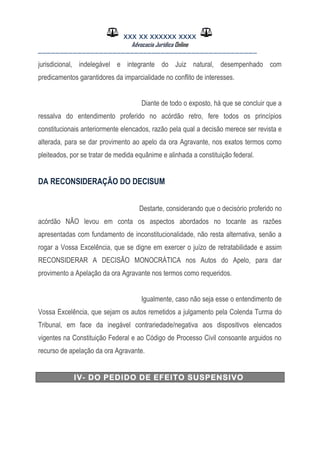 XXX XX XXXXXX XXXX
Advocacia Jurídica Online
__________________________________________________
jurisdicional, indelegável e integrante do Juiz natural, desempenhado com
predicamentos garantidores da imparcialidade no conflito de interesses.
Diante de todo o exposto, há que se concluir que a
ressalva do entendimento proferido no acórdão retro, fere todos os princípios
constitucionais anteriormente elencados, razão pela qual a decisão merece ser revista e
alterada, para se dar provimento ao apelo da ora Agravante, nos exatos termos como
pleiteados, por se tratar de medida equânime e alinhada a constituição federal.
DA RECONSIDERAÇÃO DO DECISUM
Destarte, considerando que o decisório proferido no
acórdão NÃO levou em conta os aspectos abordados no tocante as razões
apresentadas com fundamento de inconstitucionalidade, não resta alternativa, senão a
rogar a Vossa Excelência, que se digne em exercer o juízo de retratabilidade e assim
RECONSIDERAR A DECISÃO MONOCRÁTICA nos Autos do Apelo, para dar
provimento a Apelação da ora Agravante nos termos como requeridos.
Igualmente, caso não seja esse o entendimento de
Vossa Excelência, que sejam os autos remetidos a julgamento pela Colenda Turma do
Tribunal, em face da inegável contrariedade/negativa aos dispositivos elencados
vigentes na Constituição Federal e ao Código de Processo Civil consoante arguidos no
recurso de apelação da ora Agravante.
IV- DO PEDIDO DE EFEITO SUSPENSIVO
 