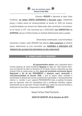 XXX XX XXXXXX XXXX
Advocacia Jurídica Online
__________________________________________________
Outrossim REQUER a Agravante se digne Vossa
Excelência, em atribuir EFEITO SUSPENSIVO a Execução supra, notadamente
porque a matéria acerca da constitucionalidade do decreto lei 70/66 (de duvidosa
constitucionalidade) que inclusive tem Repercussão Geral reconhecida e encontrando-
se em tramite no STF, tudo recomenda que a EXECUÇÃO seja SOBRESTADA ou
SUSPENSA, até que o Pretório Excelso se manifeste definitivamente sobre a questão.
Diante dessas considerações, a boa hermenêutica
recomenda a cautela e assim REQUER seja atribuído efeito suspensivo ao presente
agravo, determinando ao juízo monocrático que SUSPENDA A EXECUÇÃO ATÉ
TRÂNSITO EM JULGADO DOS RECURSOS DA ORA AGRAVANTE.
V- CONCLUSÃO E PEDIDOS
Ad argumentandum tantum, vem a Agravante ante a
honrosa presença de Vossa Excelência Requerer se digne em “data máxima vênia”,
uma vez dispondo de todos os elementos de convicção, postula a Agravante que essa
Colendo Corte de Justiça possa, ao final, possa dar provimento ao presente Agravo
Regimental a fim de dar PROVIMENTO a Apelação supra, declarando a
inconstitucionalidade do Decreto 70/66, o qual se espera, sejam acolhidas e
reconhecidas às afrontas das normas constitucionais supracitadas, e consequentemente
reforme o v. acórdão “a quo”, julgando PROCEDENTES todos os pedidos formulados
pela ora Agravante, tudo em consonância com o arcabouço normativo vigente,
esclarecendo que ao agir assim Vossa(s) Excelência(s), estará vez mais promovendo a
distribuição da mais lídima, indispensável e salutar JUSTIÇA!
Nestes Termos, Pede Provimento.
XXXX XX XXXX/SP, 00 de Outubro de 2015.
 